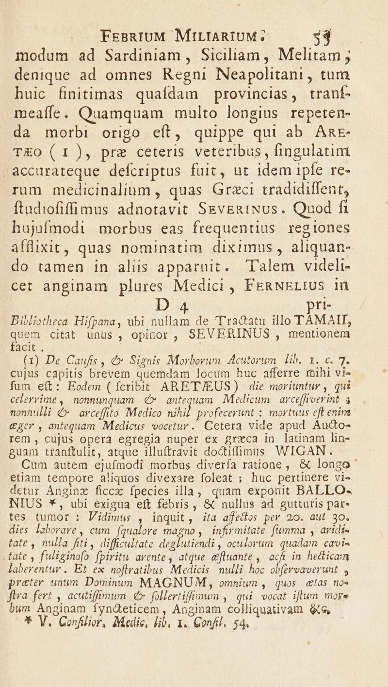 modum ad Sardiniam , Siciliam , Melitam ; denique ad omnes Regni Neapolitani, tum huic finitimas quaídam provincias, tranf- meaffe. Quamquam multo longius repeten- da morbi origo eít, quippe qui ab Agr TEO (1), pre ceteris veteribus, fingulatim accurateque defcriptus fuit, ut idem ipfe re- rum medicinalium , quas Graci tradidiffent, ftudiofiffimus adnotavit SEvERINUs. Quod fi hujufmodi morbus eas frequentius regiones afflixit, quas nominatim diximus , aliquan- do tamen in alis apparuit. Talem videli- cet anginam plures Medici , FERNELIUS 1n r1- Bibliotheca Hifpana, ubi nullam de Tra&amp;atu illo TAMAIT, quem citat unüs , opinor , SEVERINUS , mentionem facit . | (1) De Caufis , &amp;» Siznis Morborum. Acutorum. lib. 1. c. 7. cujus capitis brevem quemdam locum huc afferre mihi vi- fum eít: Eodem (fcribit ARETJ/EUS) | die moriuntur , qui celerrime ,| nonnunquam €x. antequam. Medicum | arce[froevint. a nonnulli €* avceffito Medico uihil profecerunt ;. mortuus eft enint &amp;ger , antequam. Medicus vocetur. Cetera vide apud Aucto- rem , cujus opera egregia nuper ex greca in latinam lin- guam tranftulit, atque illuftravit doctifümuss WIGAN. Cum autem ejufmodi morbus diverfa ratione, &amp; longo etiam tempore aliquos divexare foleat ; huc pertinere vi- detur Anginz ficcz fpecies illa, quam exponit BALLO- NIUS *, ubi exigua eft febris , &amp; nullus ad gutturis par- tes tumor : Vidimus , inquit, ita afecos per 20. aut 30. dies laborare, cum [qualove n de , infrmitate fumma , aridi- tate , nulla fiti, difficultate deglutiendi , oculorum quadam cavi« -tate , fuliginofo fpiritu avente , atque efluante , ad in hecticam laberentur .. Et. ex noflvatibus Medicis nulli hoc obfereaverunt , preter unum Dominun MAGNU M, omnium , quos. «tas no« ftra fert , acutiffimum € follertiffimum , qui vocat iflum mor» bum Anginam fynd&amp;eticem , Anginam colliquativam &amp;e,