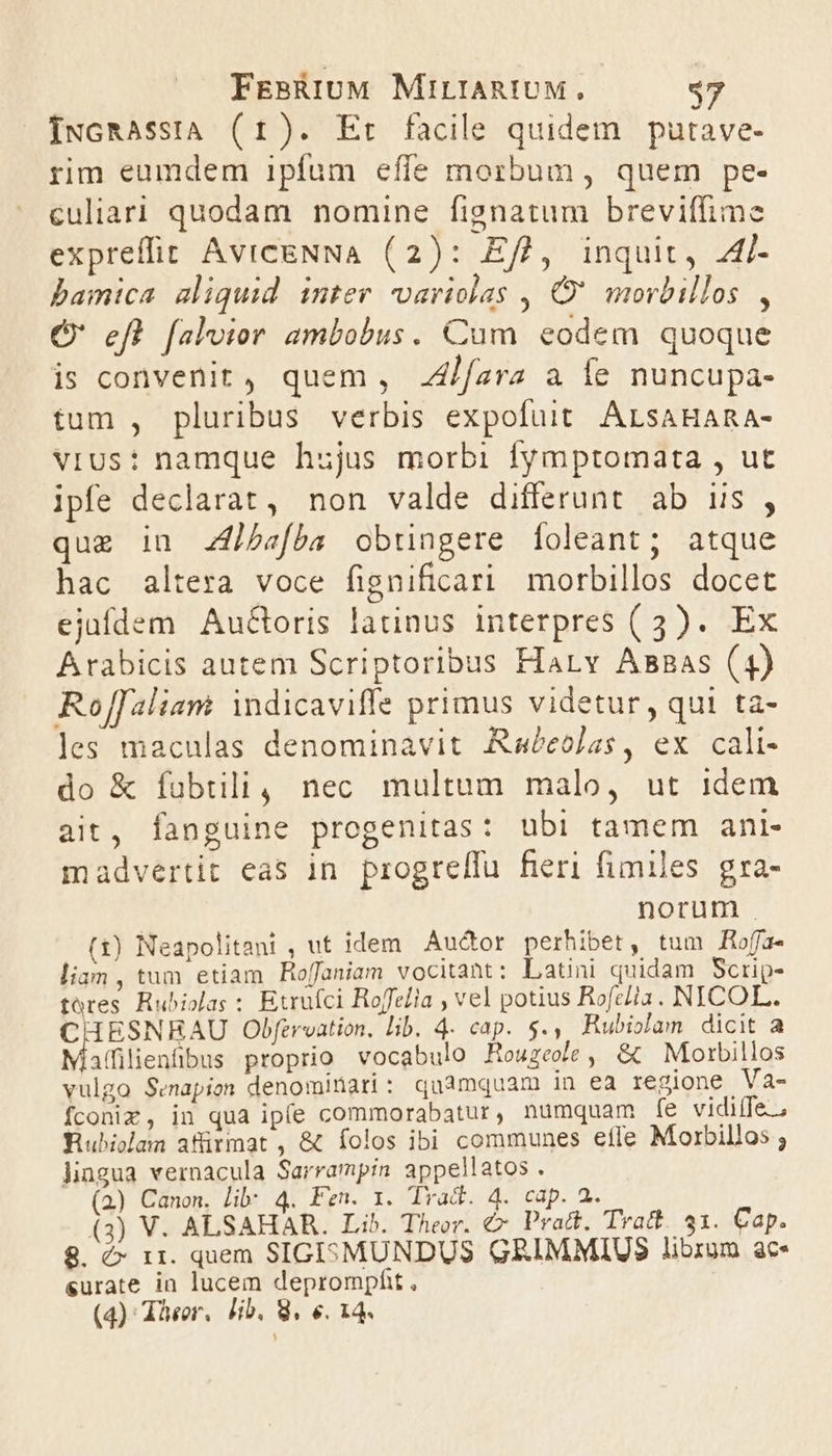 [NGRAssiA (1). Et facile quidem putave- rim eumdem ipfum effe morbum, quem pe- culiari quodam nomine fignatum breviffime expreffit AVICENNA (2): Eft, inquit, Al- bamica aliquid inter variolas , C' morbillos , O' efl faloior ambobus. Cum eodem quoque is convenit, quem , .4/fara a Íe nuncupa- tum , pluribus verbis expofuit ALsAHARA- vius: namque hujus morbi fymptomata , ut ipfe declarat, non valde differunt ab us , quz in Zfb«fba obtingere [oleant; atque hac altera voce fignificari morbillos docet ejafdem AuGoris latinus interpres (3). Ex Arabicis autem Scriptoribus Harv Asaas (4) Roffaliam indicaviffe primus videtur, qui ta- les maculas denominavit Aabeolas, ex cali- do &amp; fubtili, nec multum malo, ut idem ait, fanguine progenitas: ubi tamem ani- madvertit eas in. progreffu fieri fimiles gra- norum . (1) Neapolitani , ut idem. Auctor perhibet, tum fHofa- lign , tum etiam Hoffaniam vocitant: Latini quidam Scrip- tores. Rubiolas : Etrufci Roffelia , vel potius Rofe/la. NICOL. CHESNHRAU Obfervation, lib. 4. cap. $., Rubiolam dicit a affilienfibus proprio vocabulo Houzee, &amp; Morbillos vulgo Senapion denominari: quamquam in ea regione .Va- fconim, in qua ipfe commorabatur, numquam fe vidife., WRubiolam afürmat, &amp; íolos ibi communes efle Morbillos ; Jiagua vernacula Sarrampin appellatos . (a) Canon. lib: 4. Fen. 1. lYad. 4. cap. 2. (3) V. ALSAHAR. Lib. Theor. € Pract. Tratt. 31. Cap. 8. é» 11. quem SIGI:MUNDUS GRIMMIUS librum ac- eurate in lucem deprompfit ,