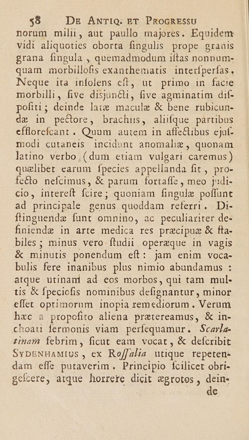 norum mili, aut paullo majores. Equidem vidi aliquoties oborta fingulis prope granis grana fingula , quemadmodum iítas nonpum- quam morbillofis exanthematis. interfperfas, Neque ita infolens cft, ut primo in facie morbilli, five disjuncti, five agminatim dit- poftti ; Bus lag macule &amp; bene rubicun- dz in peCore, brachus, aliifque partibus efflorefcant . Quüm autem 1n affe&amp;libus ejut- modi cutaneis incidunt anomaliz , quonam latino verbo. (dum etiam vulgari caremus) quzlibet earum fpecies appe llanda fit , pro- fecto nefcimus, &amp; parum fortafle , meo jJadi- cio, intereft fcire; quoniam fingulz duct ad principale genus quoddam referri Die ftinguende funt omnino, ac peculiariter de- finiendz in arte medica res prgcipuz &amp; fta- biles; minus vero- ftudii operzque in vagis &amp; minutis ponendum eft : jum enim voca- bulis fere inanibus plus nimio abundamus : atque utinand ad eos morbos, qui tam mul- tis &amp; fpeciofis nominibus defignantur , minor eflet optimorum inopia remediorum . Verum hxc a propofito aliena pretereamus, &amp; in- choati fermonis viam perfequamur. Sczrla- nam Ífebrim, ficut eam vocat , &amp; defcribit SYDENHAMIUS . , ex Rof/alia utique repeten- dam effe putaverim. Principio fcilicet obri- gcícere, atque horrere dicit egrotos , dein- de