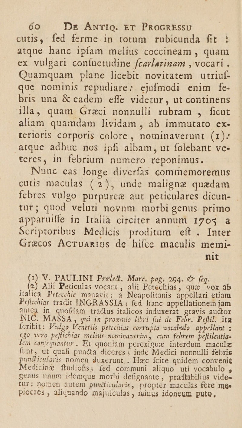 cutis, fed ferme in totum rubicunda fit. : atque hanc ipfam melius coccineam , quam ex vulgar confuetudine feerlazinam ,' vocari . Quamquam plane licebit novitatem utriuf- que nominis repudiare: ejufmodi enim fe- bris una &amp; eadem effe videtur , ut continens illa, quam Grzci nonnulli rubram , ficut alinm quamdam lividam , ab immutato. ex- terioris corporis colore , nominaverunt (1): atque adhuc nos ipfi albam, ut folebant ve- teres, in febrium numero reponimus. Nunc eas longe diverfas commemoremus cutis maculas ( 2), unde maligne quzdam febres vulgo purpurez aut peticulares dicun- tut; quod veluti novum morbi genus primo apparuiffe in Italia circiter annum 170$ a Scriptoribus Medicis proditum eft . Inter Gracos ÁcTUARIUS de hifce maculis memi- nit S V. PAULINI Pre/ett, Marc. pag. 294. €» faq. (2) Alii Peüculas vocant, alii Petechias, qux vox ab italica Petecchie manavit; a Neapolitanis appellari etiam Pefiichias tradit INGRASSIA ; fed hanc appellationem jam antea in quofdam tra&amp;us italicos induxerat gravis auctor NIC. MASSA , qui in prozmio libri fui de Febr. Pefüil. ita Ícribit: P'ulzo Venetiis petechias. corrupto vocabulo. appellant ; c80 vero peflichias melius. nominaverim, cum febrem peftilentia- lem cen(équantur. Et quoniam perexigux interdum maculx funt, ut quafi puncta diceres ; inde Medici nonnulli febris PETS nomen duxerunt . Hxc ícire quidem convenit edicinz ftudiofis; fed communi aliquo uti vocabulo , genus unum idemque morbi defignante , praítabilius vide- tur: nomen autem puncdicularis, propter maculas fere mee piocres , aliquando majuículas, minus idoneum put,