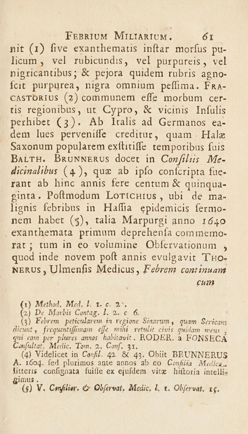 nit (1) five exanthematis inftar morfus pu- licum , vel rubicundis, vel purpureis, vel nigricantibus; &amp; pejora quidem rubris agno- Ícit purpurea, nigra omnium peffima. FRa- CASTORIUS (2) communem effe morbum cer- tis regionibus, ut Cypro, &amp; vicinis Infulis perhibet (3). Ab Italis ad Germanos ea- dem lues perveniffe creditur, quam Hale Saxonum popularem exftitiffe temporibus fuis BatrH. BmguNNERUS docet in Cozfilus Me- dicinalibus (4), quz ab ipfo confcripta fue- rant ab hinc annis fere centum &amp; quinqua- ginta. Poítmodum Lorticnutus , ubi de ma- lignis febribus in. Haffia. epidemicis fermo- nem habet (5), talia Marpurgi anno 1640 exanthemata primum deprehenía commemo- rat; tum in eo volumine Obfervationum , quod inde novem poft annis evulgavit ''Ho- NERUS, Ulmenfis Medicus, Febrem continuant cum (1) Method. Med. L. 1. c. 3. (2) De Morbis Contag. I. 2. c. 6. (3) Febrem | peticularem in. vegione Sinavum , quam Sericam dicunt, frequentiffimam effe. mihi vetulit civis quidam meus , qui cam per plures annos. habitavit. RODER. a. FONSECA Confultat. Medic. Tom. 2. Conf. 31. (4) Videlicet in Confl. 42. &amp; 43. Obiit BRUNNERUS À. 1604. fed plurimos ante annos ab €o Confiia Midica.. Ltteris confignata fuille ex ejufdem vitx hiftoria intelli- gimus. (s) V. Confilier. &amp; Obfersat, Medic, 1. x. Obfevat, 14.