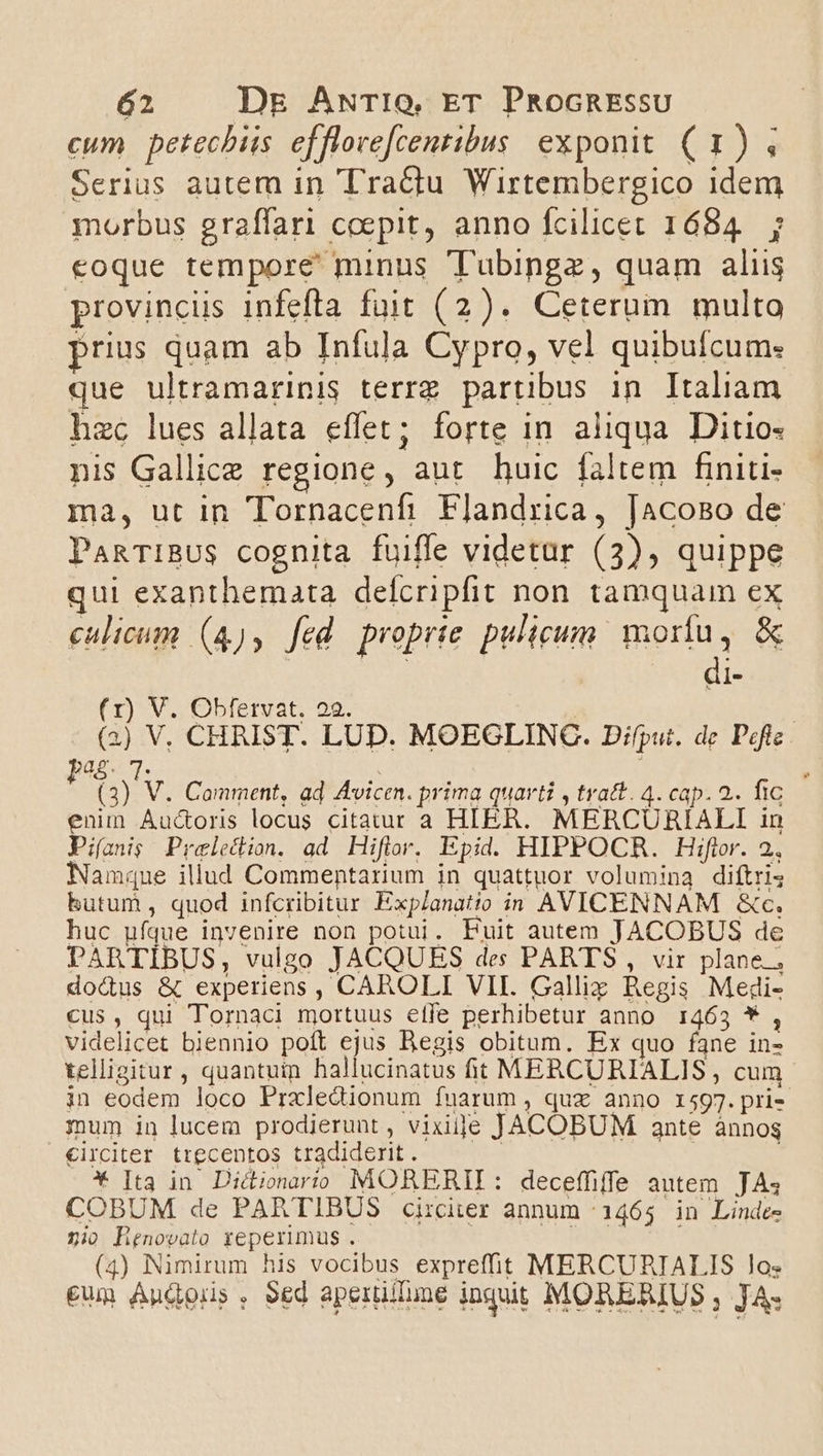 cum petechiis efflove[cenribus exponit (1) 4 Serius autem in 'T'ractu Wirtembergico idem morbus graffari coepit, anno fcilicet 1684. ; eoque tempore minus TTubingz, quam aliis provincüs infefta fuit (2). Ceterum multo prius quam ab Infula Cypro, vel quibufcum: que ultramarinis terrz partibus in Italiam hzc lues allata effet; forte in aliqua. Ditio- nis Gallice regione, aut. huic faltem finiti- ma, ut in Tornacenfi Flandrica, [acoso de PanTIBUS cognita fuiffe videtar (3), quippe qui exanthemata deícripfit non tamquam ex culicum (4), fed proprte pulicum. morfu, &amp; di (1) V. Obfertvat. 22. (2) V. CHRIST. LUD. MOEGLINC. Difput. de Pefic bag. 7. | , ! (3) V. Comment, ad Avicen. prima quarti , tratt. 4. cap. 2. fic enin Auc&amp;oris locus citatur a HIER. MERCURIALI in Pi(anig Preledion. ad Hiflor. Epid. HIPPOCR. Hiftor. 2., Namque illud Commentarium in quattuor volumina diftris hutum, quod infcribitur Explanatio in AVICENNAM &amp;c. huc ufque invenire non potui. Puit autem JACOBUS de PARTIBUS, vulgo JACQUES des PARTS , vir plane, dodus &amp; experiens, CAROLI VII. Galliz Regis Medi- cus, qui Tornaci mortuus effe perhibetur anno 1463 * , videlicet biennio poft ejus Begis obitum. Ex quo fane in- telligitur, quantuin hallucinatus ft MERCURIALIS , cum in eodem loco Prxledionum fuarum , quz anno 1597.pri- mum in lucem prodierunt , vixije JACOBUM ante ànnog €irciter trecentos tradiderit. | | : * [ta in Dicionario MORERII: deceffiffe autem. JA COBUM de PARTIBUS circiter annum (1465 in Linde- nio Henovato reperimus . | ZOPSA i] (4) Nimirum his vocibus expreffit MERCURIALIS los €um Andous , Sed aperüllune inquit MORERIUS ; JA.