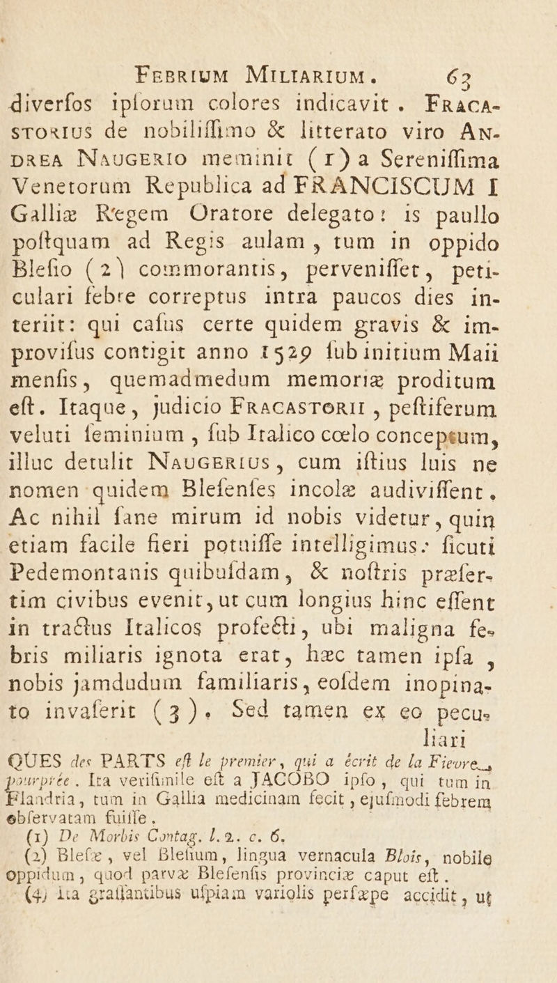 diverfos iplorum colores indicavit . FRaca- sroauIUs de nobiliffimo &amp; litterato viro Aw- DREA NaucERIO meminit ( r) a Sereniffima Venetorum Republica ad FRANCISCUM I Galliz Regem Oratore delegato: is paullo poftquam ad Regis aulam , tum in oppido Blefio (2| commorantis, perveniffet, peti- culari febre correptus intra paucos dies in- terüit: qui cafus certe quidem gravis &amp; im- provifus contigit anno 1529 fub initium Maii menfis, quemadmedum memoriz proditum eft. Itaque, Judicio FRacasTonIt , peftiferum veluti feminium , fab Italico coelo conceptum, illuc detulit NaucERIUs, cum iftius luis ne nomen quidem Blefenfes incole audiviffent. Ac nihil fane mirum 1d. nobis videtur , quin etiam facile fier. potuiffe intelligimus: ficuti Pedemontanis quibuídam, &amp; nofílris przfer- tim civibus evenit, ut cum longius hinc effent in tractus Italicos profecti, ubi maligna fe. bris miliaris ignota erat, hzc tamen ipfa , nobis jamdudum familiaris, eofdem. inopina- to invaferit (3). Sed tamen ex eo pecu. ]iari QUES de« PARTS efl le premier , qui a. écrit de la Fieore., »urprée . Ita vevitunile eft a JACOBO ipfo, qui tum in 'andria, tum in Gallia medicinam fecit , ejufmodi febrem ebíervatam fuite . | | (x) De Morbis Contag. 1. 2.. c. 6, (2) Blefe , vel Bletium, lingua vernacula B/oiís, nobile oppidum, quod parvx Blefenfis provincix caput eft. (4) iia gratjanübus ufpiai variolis perifxpe accidit ,; ut