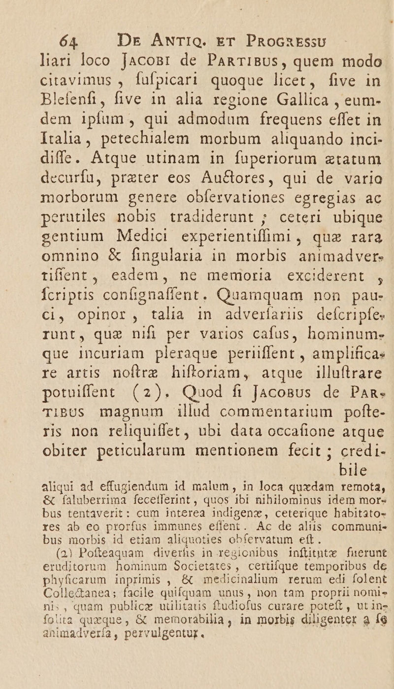 liari loco JacoBr de PaRTiBUS, quem modo citavimus , fulpicari quoque licet, five in Blefenfi, five in alia regione Gallica , eum- dem ipfum, qui admodum frequens effet in Italia, petechialem morbum aliquando inci- diffe. Atque utinam in fuperiorum ztatum decuríu, przter eos Auctores, qui de varia morborum genere obfervationes egregias ac perutiles nobis tradiderunt ; ceteri ubique gentium Medici experientiffimi, quz rara omnino &amp; fingularia in morbis animadver. tiffent , eadem, ne memoria exciderent , Ícriptis confignafient. Quamquam non pau- Ci, opinor, talia in adverfarus defícripfes runt, que nifi per varios cafus, hominum. que incuriam pleraque periflent , amplificas re artis noftrz hiftoriam, atque illuftrare potuiffsnt (2). Quod fi Jacosus de Pan. TibUs magnum illud commentarium pofte- ris non reliquiffet, ubi data occaíione atque obiter peticularum mentionem fecit ; credi-- bile aliqui ad effugiendum id malum, in loca quxdam remota, &amp; Íaluberrima feceflerint, quos ibi nihilominus idem mor- bus tentaverit: cum interea indigenz, ceterique habitato- res ab eo prorfus immunes eílent. Ac de aliis communi- bus morbis id etiam aliquoties obfervatum eft. (23) Pofteaquam diverfis in regionibus inflitnte fuerunt eruditorum hominum Societates , certifque temporibus de phyficarum inprimis , &amp; medicinalium rerum edi folent Colle&amp;anea; facile quifquam unus, non tam proprii nomi ni:, quam publice utilitatis ftudiofus curare poteft, utins folita quxque, &amp; memorabilia, in morbis diligenter a íg animadvería, pervulgentug.