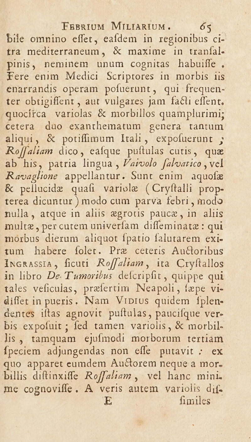 bile omnino effet, eafdem in regionibus ci- tra mediterraneum, &amp; maxime in tranfal. pinis, neminem unum cognitas habuiffe , Fere enim Medici. Scriptores in. morbis iis enarrandis operam pofuerunt, qui frequen- ter obtigiffent , aut vulgares jam facti effent, quocitca variolas &amp; morbillos quamplurimi; cetera dao exanthematum genera tantum aliqui, &amp; potiffimum Itali, expofuerunt ; Rof[[aliam dico, eaíque puítulas cutis, quz ab his, patria lingua , Pavolo falvarico , vel Ravaglione spelling Sunt enim iquofa &amp; pellucide quafi variole ( Cryftalli prop- terea dicuntur ) modo cum parva febri , modo nulla, atque in aliis zgrous paucz, in aliis multz, per cutem univerfam diffeminatz : qui morbus dierum aliquot fpatio falutarem exi- tum habere folet. Pre ceteris Au&amp;toribus IxGRAsSIA, ficuti Roffaltam , ita. Cryftallos in libro De. T'umortbus defcripfit , SpE qui tales veficulas, praiertim. Neapoli, fepe vi- diffet in pueris. INam VrDrus quidem fplen- dentes iftas agnovit puftulas, paucifque ver- bis expofuit ; fed tamen variolis, &amp; morbil- ls, tamquam ejufmodi E tenus tertiam fpeciem adjungendas non effe putavit ; ex quo apparet eumdem Auctorem neque a mor. billis diftinxiffe Roffaliam , vel hanc mini. me cognoviffe. A veris autem variolis dif- E fimiles