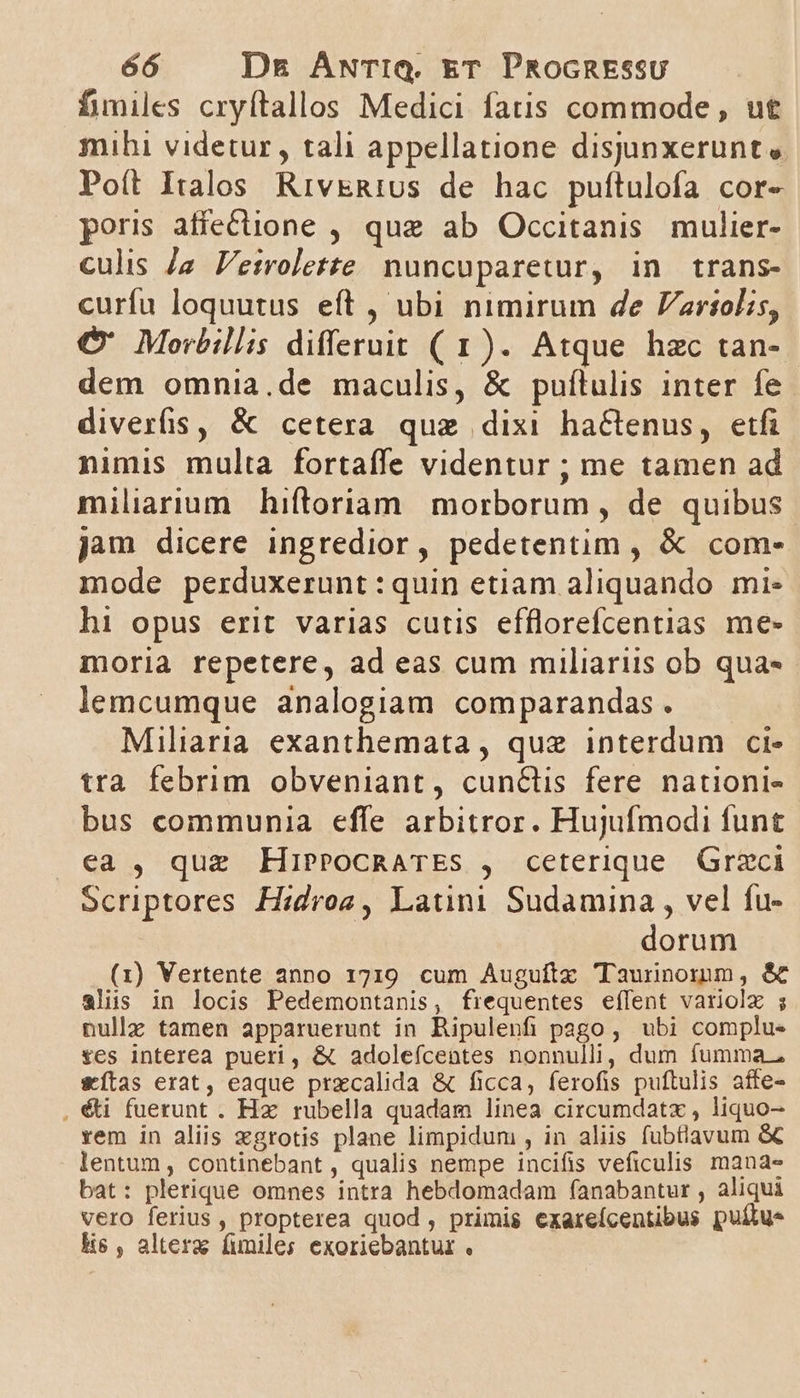 fimiles cryftallos Medici fatis commode , ut mihi videtur, tali appellatione disjunxerunt » Poít Italos RivkRtius de hac puftulofa cor- poris affecione , quz ab Occitanis mulier- culis Ja Veirolerte nuncuparetur, in trans- curfu loquutus eft , ubi nimirum de ariolis, C€' Morbillis differuit (1). Atque hzc tan- dem omnia.de maculis, &amp; puítulis inter fe diverfis, &amp; cetera quz dixi haGenus, etfi nimis multa fortaffe videntur ; me tamen ad miliarium hiftoriam morborum , de quibus jam dicere ingredior, pedetentim , &amp; com- mode perduxerunt :quin etiam aliquando mi- hi opus erit varias cutis efflorefcentias me- moria repetere, ad eas cum miliariis ob qua lemcumque analogiam comparandas . Miliaria exanthemata , quz interdum ci- tra febrim obveniant, cun&amp;üis fere nationi- bus communia effe arbitror. Hujufmodi funt ea , que HiPPoCcRATES , ceterique Graci Scriptores H:droz, Latini Sudamina , vel fu- dorum (1i) Vertente anno 1719. cum Auguftz Taunnomm, &amp; alis in locis Pedemontanis, frequentes effent variolz ; nullz tamen apparuerunt in Ripulenfi pago , ubi complus £es interea pueri, &amp; adoleícentes nonnulli, dum fumma. &amp;ítas erat, eaque przcalida &amp; ficca, ferofis puftulis affe- , &amp;i fuerunt . Hz. rubella quadam linea circumdatzx , liquo- rem in aliis xgrotis plane limpidum , in aliis fubtiavum &amp; lentum, continebant , qualis nempe incifis veficulis. mana- bat: plerique omnes intra hebdomadam fanabantur , aliqui vero ferius, propterea quod, primis exareícentibus puílue Hs , alteraz funiles exoriebantur .