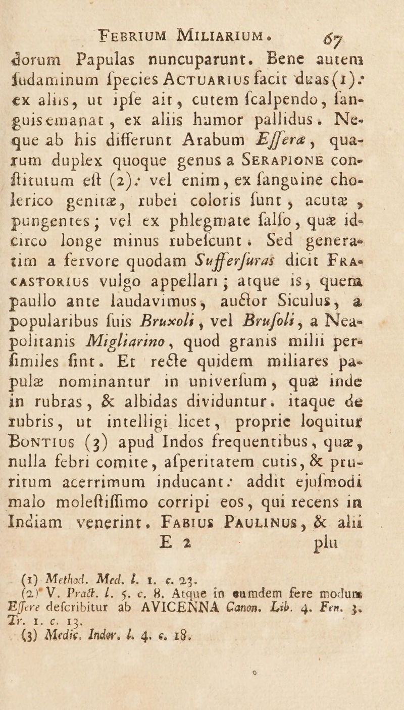 dorum Papulas nuncuparunt. Bene auteni fudaminum fpecies AcTUAR1Us facit dvas(1)^ €x alis, ut 1pfe ait, cutem fcalpendo, fan- guissemanat, ex alus hamor pallidus. Ne- que ab his differunt Arabum E/ferz, qua- rum duplex quoque genus a SERAPIONE cone ftitutum eft (2)? vel enim, ex fangoine cho- lerico genitz, rubei coloris funt , acuta , pungentes; vel ex phlegmate fallo, qua id- Circo longe minus ruübelcunt ; Sed genera. tm a fervore quodam Suffer[uras dicit FRa- cASTORIUS vulgo appellari; atque i15, quera paullo ante jànddyisiuss au&amp;lor Siculus, à popuube fuis Bruxoli , vel. Brufoli , a Nea- politanis. Migltarino , auod granis milii pere fimiles fint. Et recte quidem. miliares pa- pulz nominantur in univerfum , quz inde in rubras, &amp; albidas dividuntur. itaque de rubris, ut intelligi licet, proprie loquitur BowTius (3) apud Indos frequentibus, quz, nulla febri comite, afperitatem cuus, &amp; pru- rirum acerrimum inducant:; addit epu malo moleftiffimo corripi eos, qui recens in Indiam venerint, FaBrus PauLINUS, &amp; alu Ea | plu (3). Method. Med. L1. 1. 6.25. (2)* V. Pract. l. 5. c. 8. Atque in eumdem fere modum 3n o ab AVICENNA Canon. Lib. 4. Fen. EL dr. 13. sh Medic. Inder, 1. 4. €, 18.