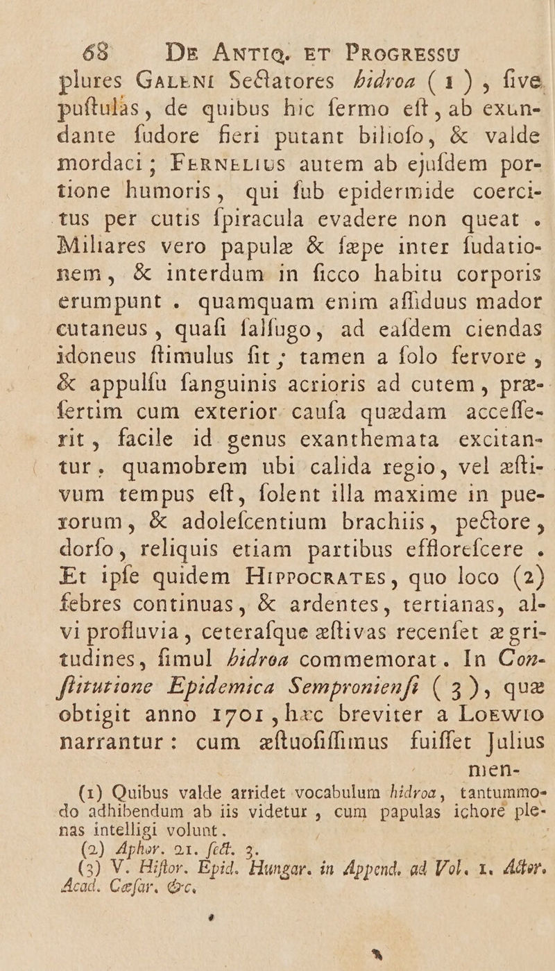 plures GareNI Se&amp;atores Pidros (1) , five. puftulàás, de quibus hic fermo eft, ab exun- dante fudore fieri putant bilioioe &amp; valde mordaci; FERNELIUus autem ab ejufdem por- tione humoris, qui fub epidermide coerci- tus per cutis fpiracula evadere non queat . Miliares vero papule &amp; fepe inter fudatio- nem, &amp; interdum in ficco habitu. corporis erumpunt . quamquam enim afliduus mador cutaneus, quafi falfugo, ad eafdem ciendas idoneus flimulus fit ; tamen a folo fervore , &amp; appulfu fanguinis acrioris ad cutem , prz-- fertim cum exterior. caufa quedam | acceffe- rit, facile id. genus exanthemata excitan- tur, quamobrem ubi calida regio, vel zfti- vum tempus elt, folent illa maxime in pue- xorum, &amp; adolefcentium brachiis, pectore, dorfo, reliquis etiam partibus efflorcfcere . Et ipfe quidem HipPocnATEs, quo loco (2) febres continuas, &amp; ardentes, tertianas, al- vi profluvia , ceterafque zílivas recenfet zgri- tudines, fimul Z:dro« commemorat. In Coz- f'itutione/ Epidemica. Sempronienft ( 3), qu£ obtigit anno 1701,h«c breviter a LoEwto narrantur: cum zfítuofifümus fuiffet. Julius men- (1) Quibus valde arridet vocabulum hidrogn, tantummo- do adhibendum ab iis videtur , cum papulas ichoré ple- nas intelligi volunt. ; (2) Aphor. DX fact. os (3) V. Hiftor. Epid. anzi in Append, ad Vol. x. Adr. Acad. Cefar. &amp;xc.