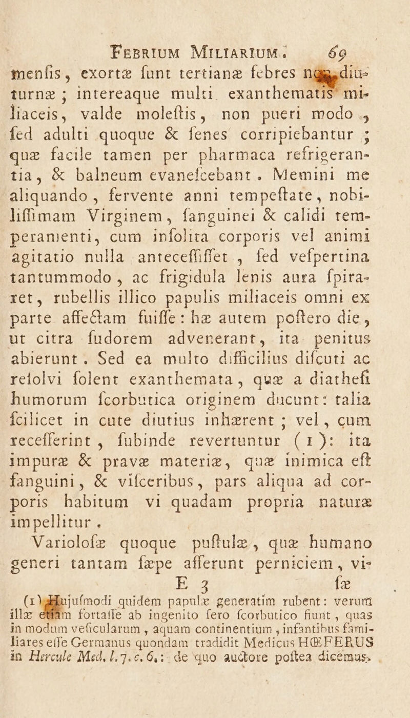 menfis, exortz funt tertiange febres nq turnz ; intereaque multi. exantheraati: liaceis, valde moleítis, non pueri modo , Íed adulti quoque &amp; fenes. corripiebantur ; que facile tamen per pharmaca refrigeran- tia, &amp; balneum evanefcebant . Memini me aliquando , fervente anni tempeftate, nobi- híffimam Virginem, fanguinei &amp; calidi tem- peramenti, cum ipíolita corporis vel animi agitatio nulla anteceffiffet , fed vefpertina tantummodo , ac frigidula lenis aura. fpira- ret, rübellis illico papulis miliaceis omni ex parte affe&amp;am fuiffe: hz autem. poftero die, ut citra fudorem advenerant, ita. penitus abierunt. Sed ea multo difficilius difcuti ac reiolvi folent exanthemata , quz a diathefi humorum ífcorbutica originem ducunt: talia Íalicet in cute diutius inlizgrent ; vel, cum recefferint ,. fubinde revertuntur (1): ita impurz &amp; prave materiz, quz inimica eft fanguini, &amp; vifceribus, pars aliqua ad cor- poris habitum. vi quadam propria nature impellitur, | Variolofz quoque puftulz , quz humano generi tantam [zpe afferunt perniciem , vi dedito Ío cups quidem papulxz generatim rubent: verum illx m fortatfe ab ingenito fero fcorbutico fiunt , quas in modum ve(icularum , aquam continentium , infantibus fami- liares etfe Germanus quondam tradidit Medicus HEFERUS in Hercule Med, 1.7.0. 6,:. de quo audore pottea dicemas. .