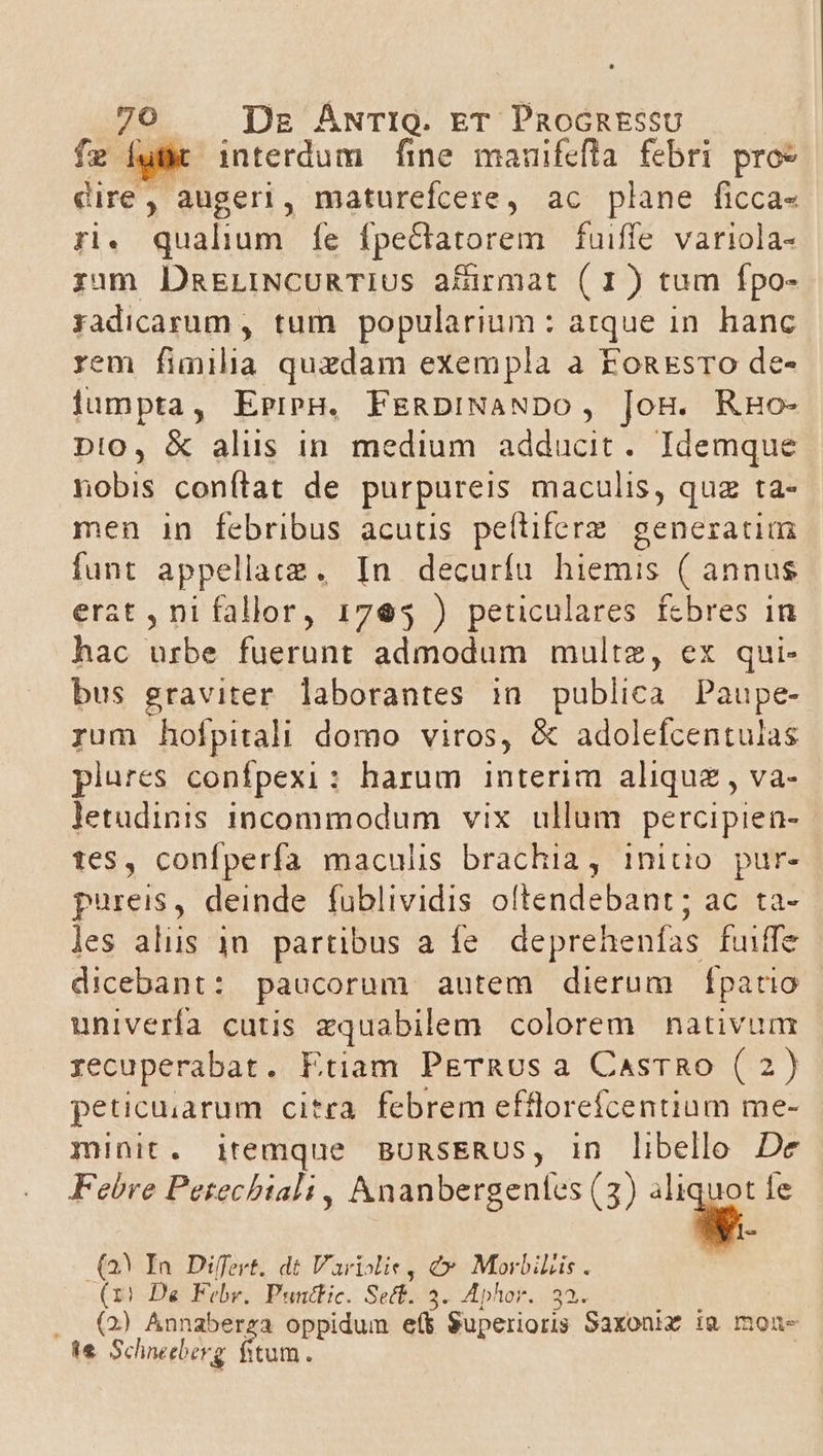 fz Íuf interdum fine mauifefla febri pro» dire, augeri, maturefcere, ac plane ficca- ri. qualium fe fpectlatorem fuiffe variola- zum DmELINCURTIUS afirmat (I1) tum fpo- yadicarum , tum popularium: atque in. hanc rem fimilia quzdam exempla a FonEsro de- lumpta, EpreH. FERDINANDO, jog. RHo- pn!0, &amp; alus in. medium adducit. Idemque nobis conftat de purpureis maculis, quz ta- men in febribus acutis peftiferz. generatim funt appellatz., In decurfu hiemis ( annus erat , ni fallor, 1765 ) peticulares fcbres in hac urbe fuerunt admodum multz, ex qui- bus graviter laborantes in publica Paupe- rum holpitali domo viros, &amp; adolefcentulas plures confpexi: harum interim aliquz , va- letudinis incommodum vix. ullum percipien- tes, confperfa maculis brachia, iniuo pur- pureis, deinde füblividis oftendebant; ac ta- les alus 1n. partibus a fe deprehenfas fuiffe dicebant : paucorum autem dierum [patio univerfa cutis zquabilem colorem nativum recuperabat. Etiam PETRUs a CasTRo (2 ) peticuiarum citra. febrem efflorefceniium me- minit. itemque BURSERUS, in libello De Febre Petechtali , Ananbergentes (3) B Íe (23 In Differt, dt Variolie, e MorbiLis . (1! De Febv. Puntlic. Sect. 3. Aphor. 32. . (2) Annaberza oppidum et Superioris Saxoniz i&amp; mons e Schneeberg fitum.