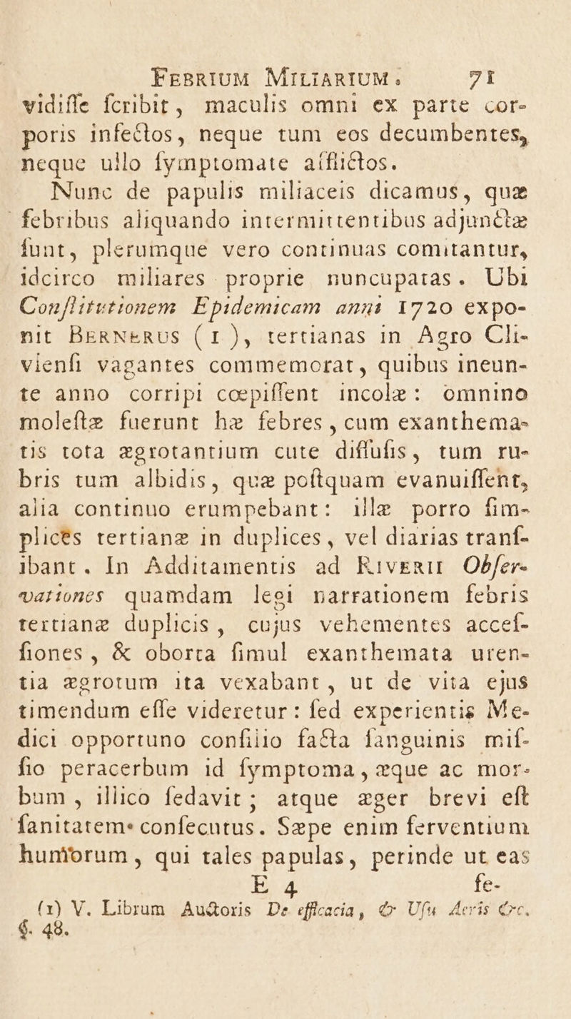 vidifle fcribit, maculis omni ex parte cor- poris infectos, neque tum eos decumbentes, neque ullo fymptomate aífiictos. Nunc de papulis miliaceis dicamus, quz febribus aliquando intermittentibus adjunct funt, plerumque vero continuas comitantur, idcirco miliares proprie. nuncupatas. Ubi ConfHitvtionem. Epidemicam ami 1720 expo- nit BERNERUS (1), tertianas in. Agro Cli- vienfi vagantes commemorat, quibus ineun- te anno corripi coepiffent incole: omnino moleftz fuerunt hz febres , cum exanthema- tis tota zgrotantium cute diffufis, tum ru- bris tum albidis, que poftquam evanuiffent, alia continuo erumpebant: illg porro fim- plices tertiang in duplices, vel diarias tranf- ibant. In. Additamentis ad RiveRu Obfer- valones quamdam leei narrauonem febris tertianz duplicis, cujus vehementes acceí- fiones, &amp; oborta fimul exanthemata uren- tia *grotum ita vexabant, ut de vita ejus timendum effe videretur : fed experientis Me- dici opportuno confiio fa&amp;a fanguinis mif- fio peracerbum id fymptoma , zque ac mor- bum, illico fedavit ; atque zger brevi eft fanitatem: confecutus. Sepe enim ferventium hunforum , qui tales papulas, perinde ut eas 4 i 4. 45. V. Librum Audoris De efficacia, €» Ufu deris Crc. 48