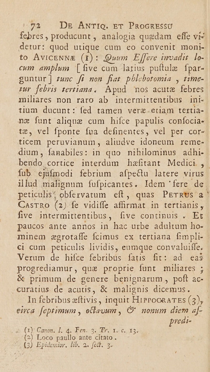 febres, producunt , analogia quedam effe vi- detur: quod utique cum eo convenit moni- to ÁvICENNE (1): Quum Effere imvadit. lo- cum amplum [five cum larius puíftule | fpar- suntur] zuzc fé mom fiet pblobotomta , rime- zur febris tevtiana. Apud nos acutz febres miliares non raro ab intermittentibus ini- tium ducunt: fed tamen verz.etiam tertia- nz funt alique cum hifce papulis confocia- tz, vel fponte fva definentes, vel per cor- ticem peruvianum, aliudve 1doneum reme- dium, famabiles: in quo nihilominus adhi- fub. ejufmodi febrium afpectu latere virus illud malignum fufpicantes. Idem ' fere. de peticulis^ pbfervatum efto quas PETRUS 2 CASTRO (2) fe vidiffe afürmat in tertianis, five intermittentibus, five continuis . Et paucos ante annos in hac urbe adultum ho- minem zgrotaffe fcimus ex tertiana Íimpli- ci cum peticulis lividis, eumque convaluiffe. Verum de hifce febribus fatis fit: ad eas progrediamur, que proprie funt miliares ; -curatius. de acutis, &amp; malignis orum eirca. feptimum , oCkzuum , C nonum diem a- predt- ry Gand Do aen oc HUY 6 xor ; ) Loco paullo ante citato . 3) Epidemior. Lib. 2. fecf. 3. N SE . ; qum, ur, rt, -—