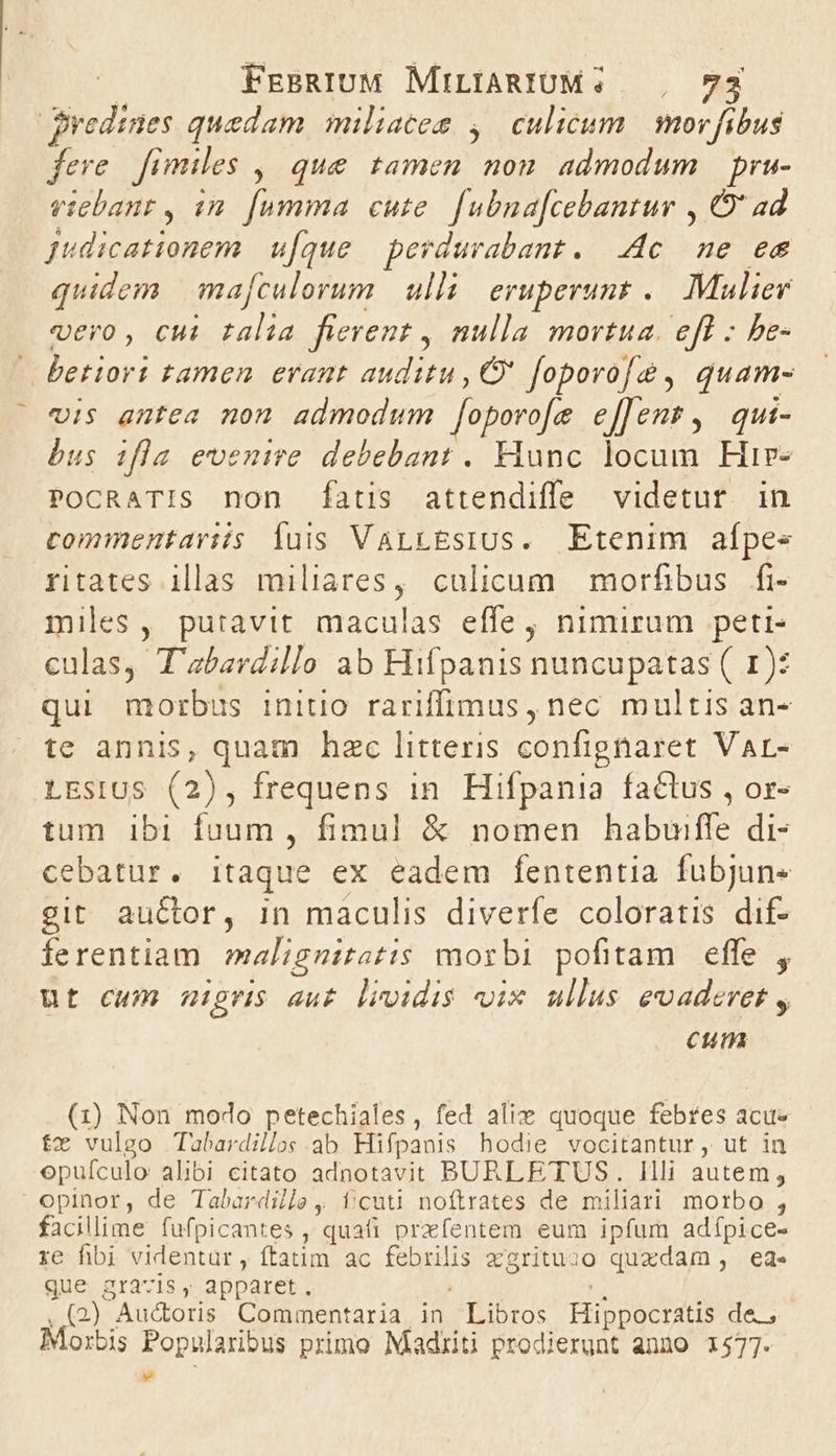 gyedines quedam miliacem ,/ culicum | mov fibus fere fimiles ,| que tamen non. admodum pru- viebanr, im. [umma cute. fubna[cebantur , O' ad Judicationem u[que — perdurabant. dc ne ee quidem mafculorum. ulli; eruperunt .. Mulier vero, cui talia fierent , nulla mortua. efl - be- betiort tamen erant auditu, C foporofe, quam- vis antea non admodum [oporo[e e[[Jent, qui- bus ifla evenire debebant. Hunc locum Hir- PoCcRaTIs non (fatis attendiffe videtur. in commentariis Íuis VarLtEsius. Etenim aípee ritates illas miliares, culicum | morfibus. fi- miles, putavit maculas effe, nimirum peti- culas, T'abavdillo ab Hifpanis nuncupatas ( 1): qui morbus initio rariffimus, nec multis an- te annis, quam hac litteris confignaret Var- LEsIUS (2), frequens in Hifpania factus , or- tum ibi fuum , fimul! &amp; nomen habuiffe di- cebatur. itaque ex eadem fententia fubjun« git auctor, in maculis diverfe coloratis dif- ferentiam malignitatis morbi pofitam effe , ut cum nigris au£. lividis vix ullus evaderet , cum (1) Non modo petechiales , fed alix quoque febres acus fx vulgo Tubardillos.ab Hifpanis hodie vocitantur, ut in opuículo alibi citato adnotavit BURLETUS. llli autem, opinor, de Tabardile, fí;cuti noftrates de miliari morbo , facillime fufpicantes , quafi przfentem eum ipfum adípice- re fibi videntur, ftatim ac febrilis z'grituzo quxdam, ed. que gravis, apparet. T ,.(2) Audoris Commentaria in Libros Hippocratis de, Morbis Popularibus primo Madiiti prodierunt anno 1577. »9