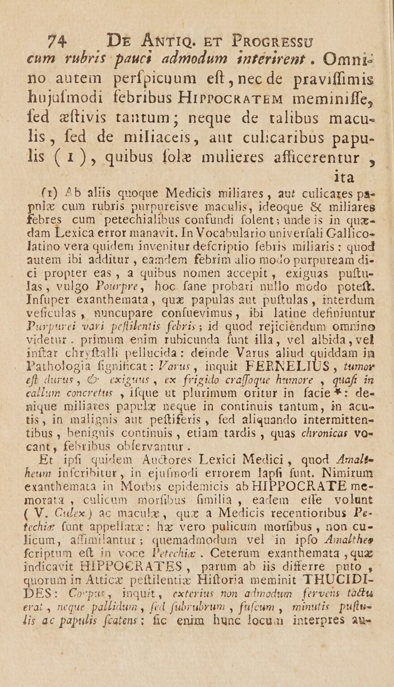 cum rubris: paucas admodum interirent . Omni no autem perfpicuum eft, necde praviffimis hujufmodi febribus HiPPocRATEM meminiffe, fed zítivis tantum; neque de talibus macu- lis, fed de miliaceis, aut. culicaribus papu- ls (1), quibus fole mulieres afficerentur , lita (1) ^b aliis quoque Medicis miliares , aut culicares pa- pulz cum rubris purpureisve maculis, ideoque &amp; miliares febres cum petechialibus confundi folent; unde is in qux- dam Lexica error manavit. In Vocabulario univerfali Gallico- latino vera quidem invenitur defcriptio febris miliaris: quod autem ibi additur , eamdem febrim alio modo purpuream di- ci propter eas , a quibus nomen accepit, exiguas pulftu- las, vulgo Pourpre, hoc. fane probari nullo modo poteft. Infuper exanthemata , qux papulas aut puftulas, interdum veficulas , nuncupare confuevimus, ibi latine definiuntur Purpurei vari pefilentis febris; id quod rejiciendum omnino videtur. primum enim rubicunda íunt illa, vel albida, vel inftar chryftalli pellucida: deinde Varus aliud. quiddam in Pathologia fignihicat: arus, inquit FERNELIUS , tumor efl durus , C. exiguus , ex frigido craffoque. humore ,| quafi in callum concretus. , ique ut plurimum oritur in facie *: de- nique miliates papvlz neque in continuis tantum, in acu- tis, in malignis aut peftiferis, fed aliquando intermitten- tibus , benignis continuis , etiam tardis , quas clironicas vo- cant, febribus obfervantur. Et ipfi quidem Auctores Lexici Medici, quod 4raait- heum infcribitur, in ejufmodi errorem lapfi funt. Nimirum exanthemata in Morbis epidemicis ab HIPPOCRATE me- morata , culicum morfibus (milia , eadem eíle volunt ( V. Culex) ac maculz, quz a Medicis recentioribus Pe- fechie fünt appellatz: haz vero pulicum moríibus , non cu- licum, affimilantur; quemadmodum vel in ipfo 4majlthes fcriptum eft in voce Petechie . Ceterum. exanthemata ,quz indicavit HIPPOCBRATES, parum ab iis differre puto , quorum im Atticz peítilentix Hiftoria meminit THUCIDI- DES: Corvpus, inquit, exterius non admodum fervens tactu erat , neque. pallidum , fed. fubrubvum , fufcum ,|' minutis. puflus lis ac papulis fcatens ; fic enim hunc locua interpres au-