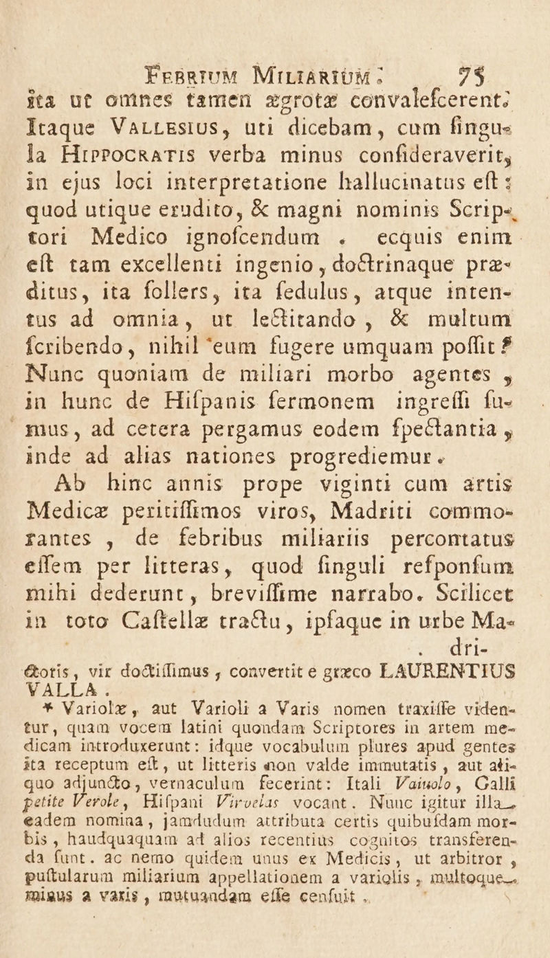 ita ut onines tamen xgrotz convalefcerent; lraque VALLEsIUS, uti dicebam, cum fingus la HiPPocRATIS verba minus confideraverit, in ejus loci interpretatione hallucinatus eft : quod utique erudito, &amp; magni nominis Scrips, tori Medico ignofcendum . ecquis enim. eít tam excellent ingenio , doctrinaque prz- ditus, ita follers, ita fedulus, atque inten- tus ad omnia, ut leCtitando , &amp; multum Ícribendo, nihil 'eum fugere umquam poffit $ Nunc quoniam de miliari morbo agentes , in hunc de Hifpanis fermonem | ingreffi. fu- |. fuus, ad cetera pergamus eodem fpectantia  inde ad alias nationes progrediemur. Ab hinc annis prope viginti cum artis Medicz periiffimos viros, Madriti. commo- rantes , de febribus miliarüs percontatus eifem per litteras, quod finguli refponfum mihi dederunt, breviffime narrabo. Scilicet in toto Caftelle tractu, ipfaque in urbe Ma- SCETEIA €&amp;otis, vir do&amp;iílimus , convertit e geteco LAURENTIUS VALLA . * Variolz, aut Varioli a Varis nomen traxiíffe viden- tur, quam vocem latini quondam Scriptores in artem me- dicam introduxerunt: idque vocabulum plures apud gentes ita receptum eít, ut litteris non valde immutatis , aut ali- quo adjundo; vernaculum fecerint: Itali Vaiwolo, Galli petite Verole, Hifpani Viroelas vocant. Nunc igitur illa. eadem nomina , jamdudum attributa certis quibufdam mor- bis, haudquaquam ad alios recentius cognitos transferen- da funt. ac nemo quidem unus ex Medicis , ut arbitror , puítularum miliarium appellationem a variolis , multoque. Xmigus a varis , mutuandam effe cenfuit ..