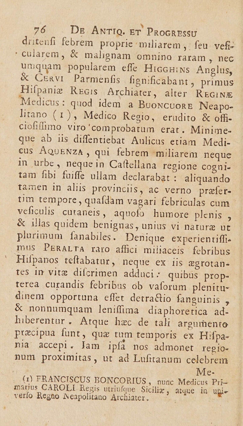 driteufi febrem proprie miliarem ,- feu. vefi- cularem, &amp; malignam omnino raram , nec unquam popularem effe HiccuiNs Anglus, &amp; CuEnavi Parmenfis henificabant , primus Hifpanie Rzcis Archiater, alter REGiNX Medicus : quod idem a BooNcuon&amp; INeapo- liano (1), Medico Resio, erudito &amp; offi- ciofifimo viro'comprobatum erat. Minime- que ab iis diffentiebat Aulicus etiam. Medi- €us ÁQUENZA, qui febrem -miliarem neque in urbe, nequein Caftellana regione cogni- tam fibi fuiffe ullam declarabat : aliquando tamen in aliis provinciis, ac verno prafer- tm tempore , quafdam vagari febriculas cum veficulis. cutaneis, aquofo humore plenis , &amp; illas quidem benignas, unius vi naturz utc plurimum faànabiles. Denique experientiffi- mus PERALTA raro affici miliaceis febribus Hifpanos teftabatur, neque ex iis ggrotan- tes in vitz difcrimen adduci: quibus prop- terea curandis febribus ob vaforum plenitu- dinem opportuna effet detra&amp;tio fanguinis , &amp; nonnumquam leniffima diaphoretica ad- hiberentur. Atque hzc de tali argumento precipua funt, quz tum temporis ex Hifpa- nia accepi. Jam ipfa nos admonet regio- num proximitas, ut ad Lufitanum celebrem Me- (1) FRANCISCUS BONCORIUS , nunc Medicus Pri- madus CAROLI. Regis utriufdue Siciliz , atque in UBie verfo Regno Neapolitano Archiater. b