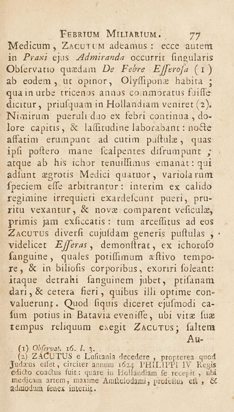 Medicum, ZaácuttcM adeamus: ecce autem in Prax; ejus. Admiranda occurrit. fingularis ab eodem , ut opinor, Olyffiponz habita ; quain urbe tricenos annos co.nmoratus fuiffe dicitur, priufquam in Hollandiam veniret (2). Niairum pueraüli duo ex febri continua , do- lore capitis, &amp; lafficudine laborabant : nocte affaiüm erumpunt ad cuum pulítale , quas ipfi poítero mane Íícalpentes difrumpunt ; atque ab his ichor tenuillimus emanat: qui adíunt zgrotis Medici quatuor, variola rum fpeciem effe arbitrantur: interim ex calido regimine irrequieti exardeícunt pueri, pru- ritu vexantur, &amp; novz comparent veficulz, primis Jam. exficcatis: tum arceffitus ad eos ZACUTUS diverfi cujufdam generis puftulas , videlicet E/feras ,, demonítrat, ex ichorofo fanguine, quales potiffimum aflivo tempo- re, &amp; in biliofis corporibus, exoriri foleant: .iAtaque detrahi fanguinem Jubet, ptifanam dari, &amp; cetera fieri , quibus illi optime con- valuerunt. Quod fíiquis diceret ejufmodi ca- fum potius in Batavia eveniffe, ubi vitz fuz tempus reliquum exegit ZACUTUS; faltem Au- (1) Obfervat. 16. I. (2) ZACUTUS e E iitant decedere , propterea quod jJudzus eilet, circiter annum. 1624 PHILIPPE IV Regis edicto coactus fuit: quare in Hollandiam fe recepit. , tibi medicam artem, maxime Amftclodami, profcilus et, &amp; admodum íenex interut.