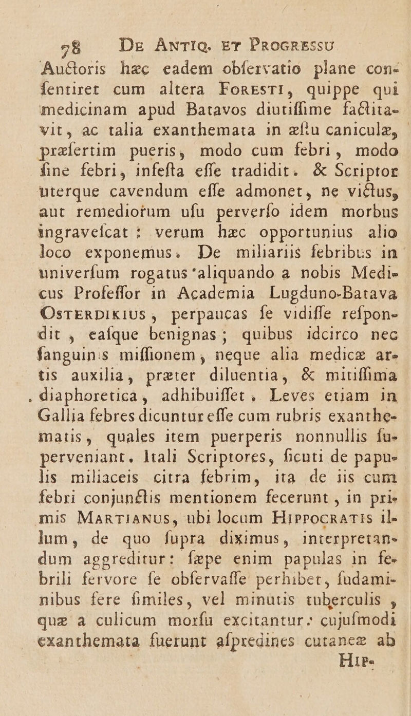 Au&amp;oris hec eadem obfíervatio plane con- fentiret cum altera FonEsTI, quippe qui medicinam apud Batavos diutiffime.factita- Vit, ac talia exanthemata in zíiu caniculz, | praefertim pueris, modo cum febri, modo fine febri, infeftla effe tradidit. &amp; Scriptor aut remediorum ufu perverío idem | morbus ingravelcat : verum hzc opportunius alio loco exponemus. De muilaris febribus in univerfum rogatus 'aliquando a nobis Medi- cus Profeffor 1n. Academia Lugduno-Batava OsrERDiKiUS , perpaucas fe vidiffe refpon- dit , eaíque benignas; quibus idcirco nec fanguin:s miffionem , neque alia medicz ar. tis auxilia, preter. diluentia, &amp; mitniffima diaphoretica, adhibuiffet , Leves euam in Gallia febres dicuntur effe cum rubris exanthe- matis, quales item. puerperis. nonnullis fu- perveniant, ltali Scriptores, ficuti de papu- lis miliaceis citra febrim, ita de iis cum febri conjun£lis mentionem fecerunt , in pri- lum, de quo fupra diximus, interpretan- dum aggreditur: fepe enim papulas in fe brili fervore fe obfervaffe perhibet, fudami- nibus fere fimiles, vel minutis tuberculis , quz a culicum morfu excitantur? cujufmodi exanthemata fuerunt aípredines cutanez ab | ! Hir.