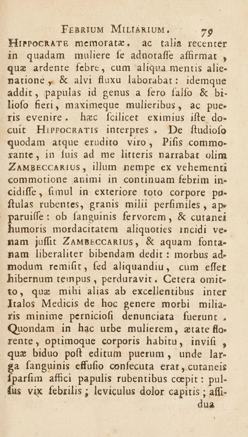 HiPPOCRATE memorata. ac talia recenter in quadam muliere fe adnotaffe affirmat , que ardente febre, cum aliqua mentis alie- natione , &amp; alvi fluxu laborabat: idemque addit, papulas id genus a fero falfo &amp; bi- liofo fieri, maximeque mulieribus, ac pue. rs evenire. haec Íícilicet. eximius ifte do- cuit HirrocRaTIs interpres , De ftudiofo quodam atque erudito. viro, Pifis commo- xante, in fuis ad me litteris narrabat. olim ZAMBECCARIUS, illum nempe ex vehementi commotione animi in continuam febrim in- cidiffe, fimul in exteriore toto corpore pa- ftulas rubentes, granis milii perfimiles , ape . paruiffe: ob fanguinis fervorem , &amp; cutanei humoris mordacitatem aliquoties. incidi ve» nam juffit ZaMBECCARIUS, &amp; aquam fonta- nam liberaliter bibendam dedit : morbus ad- modum remifit, fed aliquandiu, cum effet hibernum tempus , perduravit, Cetera omit- to, que mihi alias ab excellentibus | inter Italos Medicis de hoc genere morbi. milia- ris minime perniciofi denunciata fuerunt . Quondam in hac urbe mulierem, atate flo- rente, optimoque corporis habitu, invifi , quz biduo poft editum puerum , unde lar- ga fanguinis effufio confecuta erat , cutaneis Íparfim affici papulis ruübentibus coepit: pul- fus vix febrilis ; leviculus dolor capitis ; affi- dua