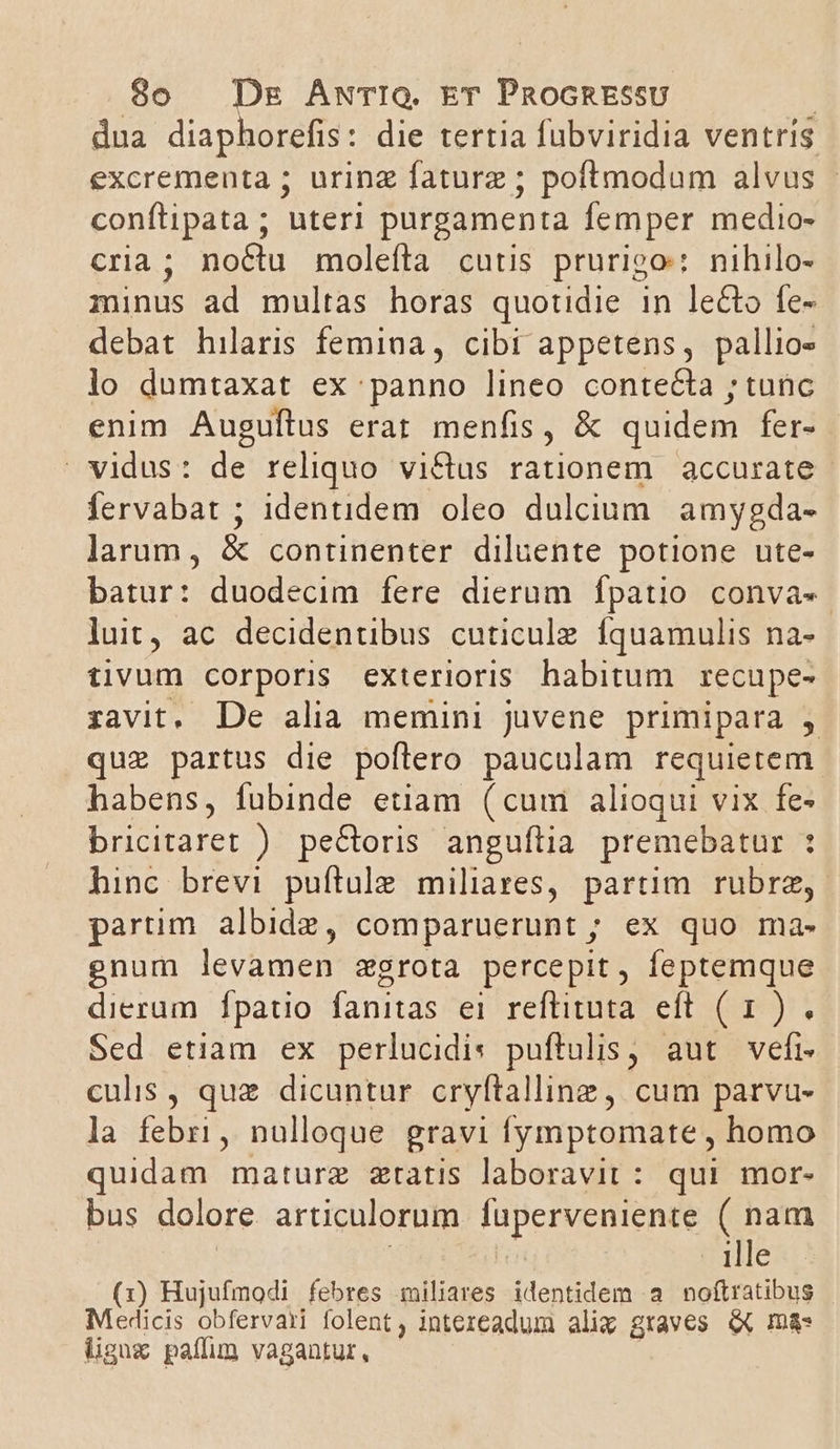 dua diaphorefis: die tertia fübviridia ventris excrementa ; uring faturz ; poftmodum alvus | confüipata; uteri purgamenta femper medio- cria; noctu molefta cutis prurioo: nihilo- minus ad multas horas quotidie in le&amp;to fe- debat hilaris femina , cibi appetens, pallio» lo dumtaxat ex panno lineo contecta ; tunc enim Auguftus erat menfis, &amp; quidem fer- vidus: de reliquo vi&amp;tus rationem | accurate fervabat ; identidem oleo dulcium. amygda- larum, &amp; continenter diluente potione ute- batur: duodecim fere dierum fpatio. conva«- luit ac decidentibus cuticule íquamulis na- tivum corporis exterioris habitum recupe- :zavit. De alia memini juvene primipara , quz partus die poftero pauculam requietem- habens, fubinde etiam (cum alioqui vix fe- bricitaret ). pe&amp;oris anguftia premebatur : hinc brevi puftule miliares, partim rubrae, - partim albidz, comparuerunt ; ex quo ma- gnum levamen zgrota percepit, feptemque dierum. fpatio fanitas ei reftituta efi (9911 Sed etiam ex perlucidis puftulis , aut. veft- culis , quz dicuntur cryftalline, cum parvu- la febri, nulloque gravi fymptomate , homo quidam mature zratis laboravit: qui mor- bus dolore articulorum fuperveniente ( nam ille (1) Hujufmodi febres qmiliares identidem à noftratibus Medicis obfervari folent, intezeadum alix graves X m&amp;- lgux paffum vagantur,