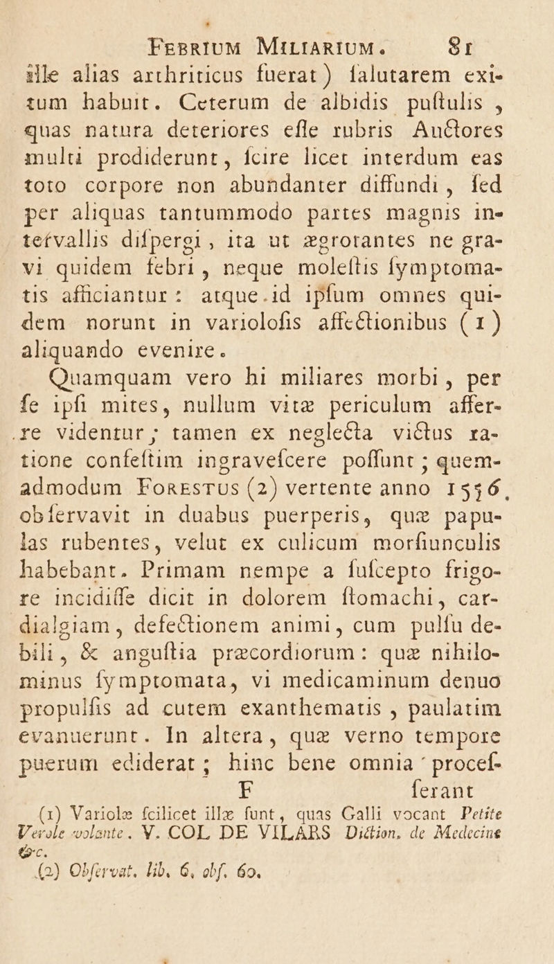 1xle alias arthriticus fuerat) [alutarem exi- tum habuit. Ceterum de albidis puftulis , quas natura deteriores efle rubris. Auctores multi prodiderunt, ícire licet interdum eas toto corpore non abundanter diffundi, fed per aliquas tantummodo partes magnis in- teívallis difpergi , ita ut zgrotantes ne gra- vi quidem febri, neque moleltis fymptoma- tis afüciantur: atque.id ipfum omnes qui- dem norunt in variolofis affc&amp;tionibus (1) aliquando evenire. Quamquam vero hi miliares morbi , per fe ipfi mites, nullum vitz periculum affer- e videntur; tamen ex neglecta victus ra- tione confeftim ingravefcere poffunt ; quem- admodum FonrsTUus (2) vertente anno 1546. obíervavit in duabus puerperis, quz papu- las rubentes, velut ex culicum morfiunculis habebant. Primam nempe a fufcepto frigo- re incidide dicit in. dolorem ftomachi, car- dialgiam , defectionem animi, cum pulfu de- bili, &amp; anguflia precordiorum : quz nihilo- minus fymptomata, vl medicaminum denuo propulfis ad cutem exanthemartis , paulatim evanuerunt. In altera, quz verno tempore puerum ediderat ; hinc bene omnia procef- F ferant (1) Variole fcilicet illa funt, quas Galli vocant Petite Verole -olante. V. COL DE VILABS Diction. de Medecine e2c.