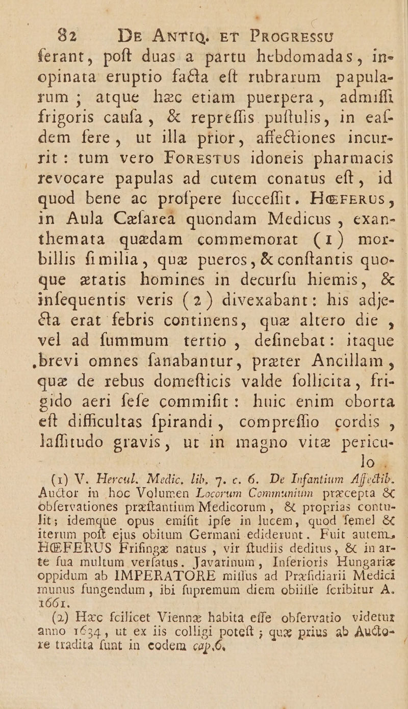 ferant, poft duas a partu hebdomadas, in- opinata eruptio facta eít rubrarum papula- rum ; atque hec etiam puerpera, admiffi frigors caufa, &amp; repreffis puítulis, in eaí- dem fere , ut illa prior, affectiones incur- rt: tum vero FonesTus idoneis pharmacis revocare papulas ad cutem conatus eft, id quod bene ac profpere fuccefit. HerkeRus, in Aula Czíareà quondam Medicus , exan- themata quedam commemorat (1) mor- billis fimilia, quz pueros , &amp; conftantis quo- que ztatis homines in decurfu hiemis, &amp; infequentis veris (2) divexabant: his adje- cla erat febris continens, quz altero die , vel ad fummum tertio , definebat: itaque ,brevi omnes fanabantur, prater Ancillam . L ? . . 2 quz de rebus domefticis valde follicita , fri- eido aeri fefe commifit: huic enim. oborta eft difficultas fpirandi, compreffio cordis , lafhtudo gravis, ut in magno vitz pericu- : lo H (x) V. Hercul. Medic, lib. 3. c. 6. De Infantium. Affedtib. Audor in hoc Volumen Locorum Communiunm precepta &amp; obíereationes prxíftantium Medicorum , &amp; proprias contu- lit; idemque opus emi(it ipfe in lucem, quod femel &amp; iterum poít ejus obitum Germani ediderunt. Fuit autem, HGPFERUS Frifingz natus , vir ftudiis deditus, &amp; in ar- te fua multum veríatus. Javarinum , Inferioris Hungariz oppidum ab IMPERATORE mitfus ad Prafidiarii Medici munus fungendum, ibi fupremum diem obiitle fcribitur A. 1661. (2) Hxc fcilicet Viennz habita effe obfervatio videtur anno 1634, ut ex iis colligi poteft ; qux prius ab Audto- | re tradita funt in eodem cap.6.