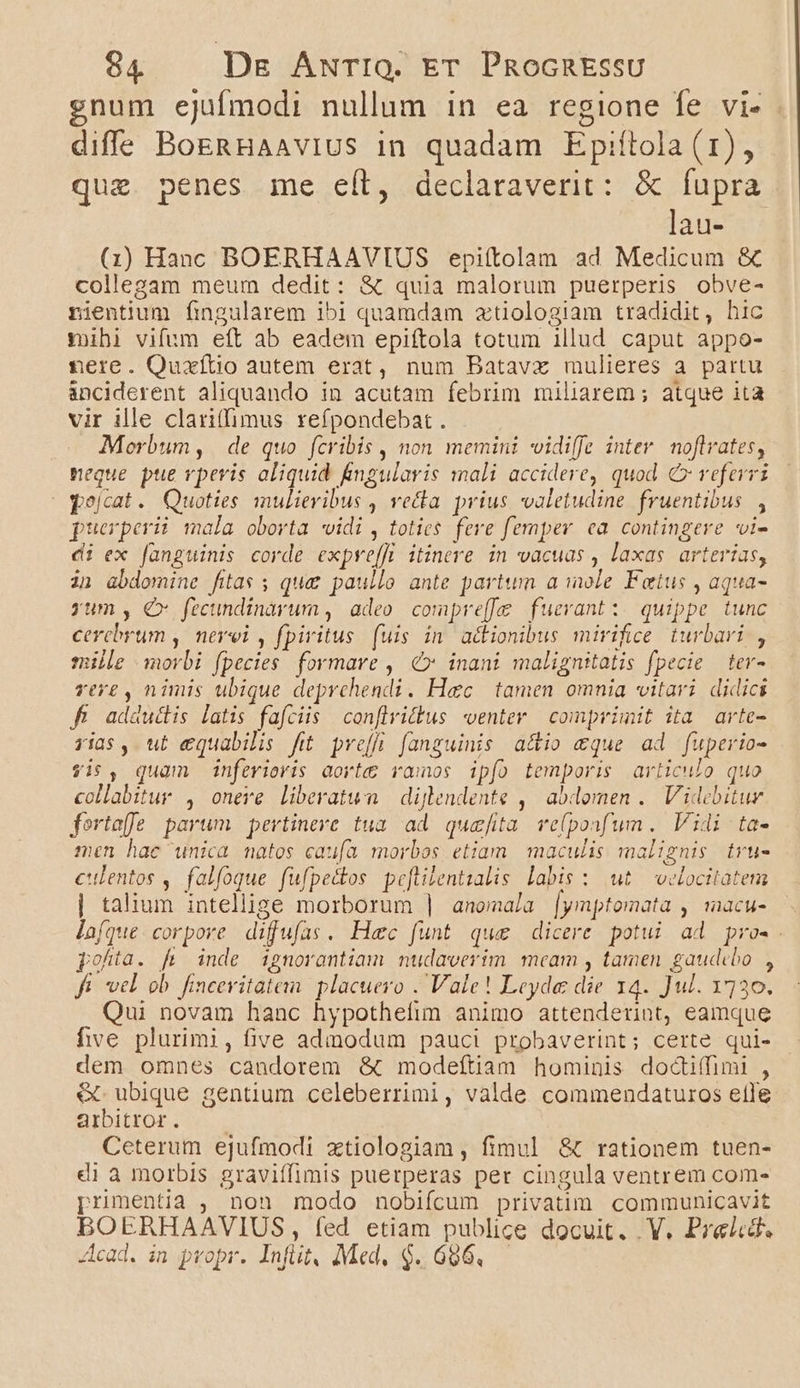 gnum ejufmodi nullum in ea regione fe vi- diffe BoERHAAvIUS 1n quadam Epifítola (1), que. penes me eít, declaraverit: &amp; fupra lau- (1i) Hanc BOERHAAVIUS epiítolan ad Medicum &amp; collegam meum dedit: &amp; quia malorum puerperis obve- nientium fingularem ibi quamdam ztiologiam tradidit, hic ibi vifum eft ab eadem epiftola totum illud caput appo- nere. Quaxfítio autem erat, num Batavxz mulieres a partu anciderent aliquando in acutam febrim miliarem ; atque ita vir ille clari(fimus refpondebat. | Morbum, de quo fcribis , non memini vidiffe inter. noflvates, neque. pte vpevis aliquid fngularis mali accidere, quod €x veferrz pejcat. Quoties mulieribus , vecta prius valetudine. fruentibus , puerperii mala oborta widi , toties. fere femper. ea. contingere i- di ex fanguinis corde expre[fü itinere. in vacuas , laxas. arterias, in abdomine fitas; qua paullo ante partum a mole Fetus , aqua- yum, €x fecundinarum , adeo compreffe fuerant: quippe tunc cerebrum , nevei , fpiritus (uis in adionibus mirifce turbari , mille morbi fpecies. formare ,. €» inani malignitatis fpecie tev- ver£ , nimis ubique deprchendi. Haec tamen omnia vitari didici f adductis latis fafciis conflrittus venter | comprimit ita arte- ris, ut equabilis fit. pre[fi. fanguinis a&amp;io &amp;que ad fuperio- $is, quam inferioris aorte vamos ipfo temporis articulo quo collabitur , onere liberatum | dijlendente ,' abdomen .. Videbituy fortaf]e parum pertinere tua. ad quefita. ve(ponf'um. Vidi ta- men hac unica natos caufa morbos etiam maculis malignis tru- culentos , falfoque fufpetdtos peftilentzalis labis : wt velocitatem | talium intellige morborum | anomala [ymptomata , macu- laíque corpore difufas. Hac funt que dicere potui ad pro-.. pohta. fi inde ignorantiam nudaverim meam , tamen gaudebo , fi vel ob fincevitatem placuero . Vale! Leyde die 14. Jul. 1730. Qui novam hanc hypothefim animo attenderint, eamque five plurimi, five admodum pauci probaverint; certe qui- dem omnes candorem &amp;t modeftiam hominis dodci(fimi , &amp; ubique gentium celeberrimi, valde commendaturos elle ambittor. — — Ceterum ejufmodi xtiologiam , fimul &amp; rationem tuen- di à morbis graviffimis puerperas per cingula ventrem com- prumentia , non modo nobifícum privatim communicavit BOERHAAVIUS, fed etiam publice docuit. V. Prelcd. Acad. in propr. Infüt, Med, $..696,.—