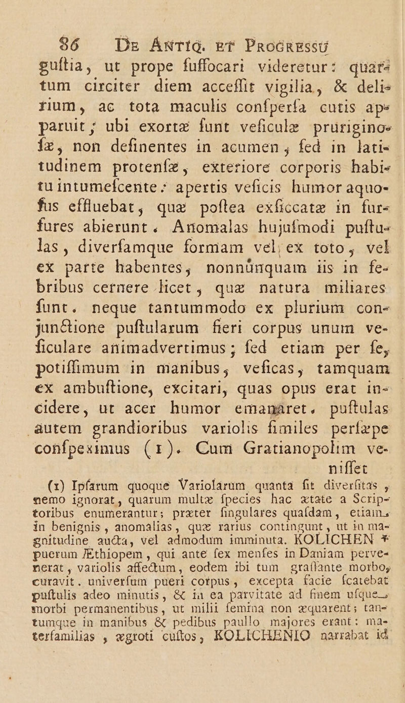 96 | Dz ÁNTIG. Er PaoónRESSU guítia, ut prope fuffocari videretur: quare tum circiter diem acceffit vigilia, &amp; deli« rium, ac tota maculis confperfa cutis ape paruit ; ubi exortz funt veficule pruriginos 1x, non definentes in acumen , fed in. lati- tudinem proteníz, exteriore corporis habi- tu intumefcente * apertis veficis humor aquo- fus effluebat, quz poflea exficcate in fur- fures abierunt .. Anomalas hujufmodi puftu- las, diverfamque formam vel;ex toto, vel eX parte habentes, nonnünquam iis in fe- bribus cernere licet , quz natura miliares funt. neque tantummodo ex plurium con- jun&amp;ione puftularum fieri corpus unum ve- ficulare animadvertimus ; fed etiam per fe, potiffüumum in manibus, veficas, tamquam ex ambuflione, excitari, quas opus erat in- Ccidere, ut acer humor emanaret. puftulas autem grandioribus variolis fimiles. perífezpe confpeximus (r). Cum Gratianopolim ve- | niffec (1) Ipfarum quoque Variolarum quanta fit diverfitas , «emo ignorat, quarum multz fpecies hac zxtate a Scrip- toribus enumerantur; prxter fingulares quafdam, etiain, in benignis, anomálias, qux ranus contingunt, ut in na3- gnitudine au&amp;a, vel admodum imminuta. KOLICHEN € puerum /Éthiopem , qui ante fex menfes in Daniam perve- nerat, variolis affed&amp;um , eodem ibi tum graílante morbo; curavit. univerfum pueri cotpus, excepta facie fcatebat puftulis adeo minutis, &amp; iu ea parvitate ad fimem ufque; morbi permanentibus, ut milit femina non xquarent; tan- tumque in manibus &amp;t pedibus paullo majores erant: ma- terfamilias , «groti cuftos, KOLICIUENIO narrabat id