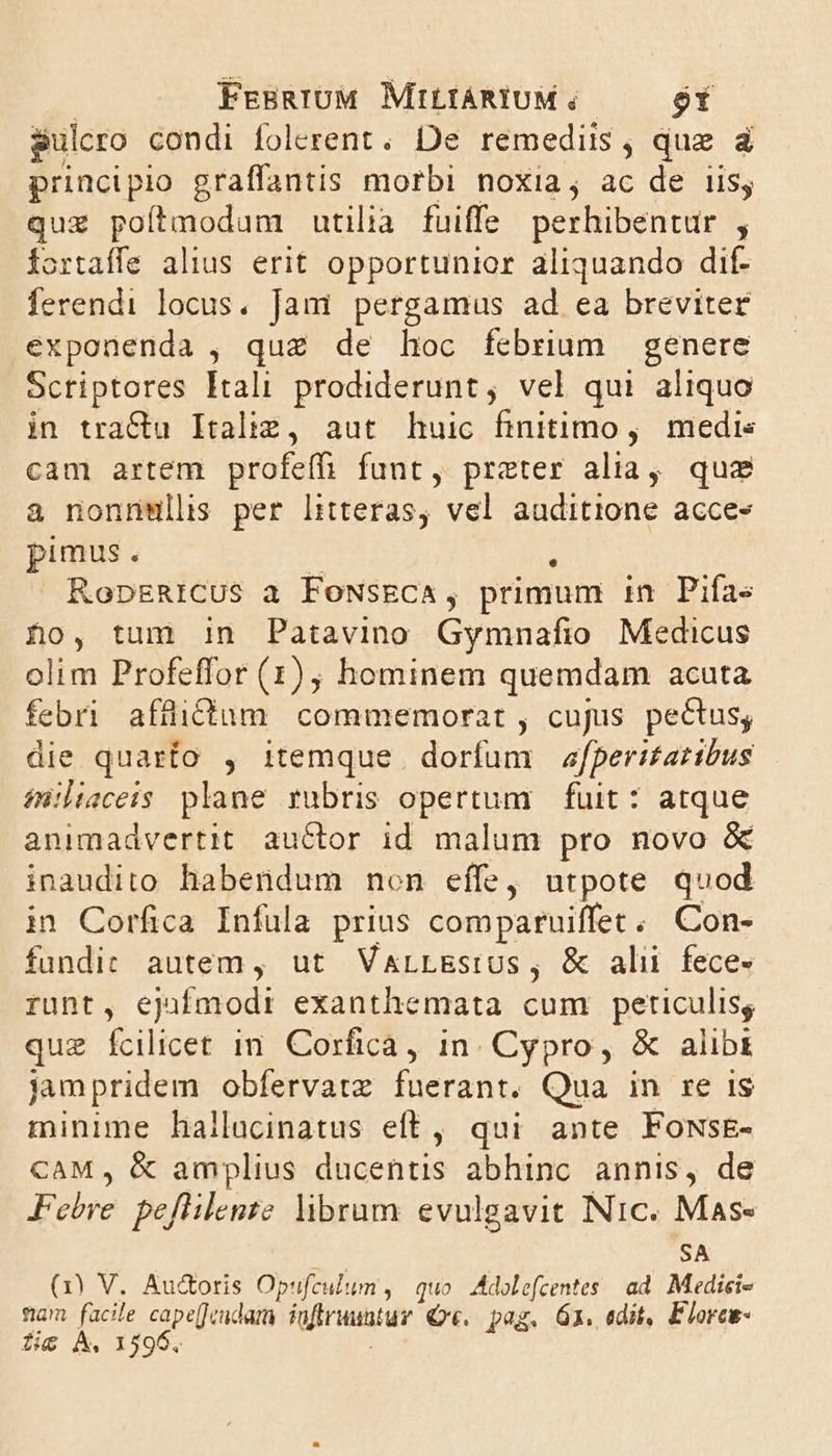 pul cro condi folerent. De remediis , quz à principio graffantis morbi noxia; ac de iis; quz poítmodum utilia fuiffe perhibentur , fortaffe alius erit opportunior aliquando dif- ferendi locus. Jani pergamus ad ea breviter exponenda , qua de hoc febrium genere Scriptores Itali prodiderunt, vel qui aliquo in tractu Italiz, aut huic finitimo , medis cam artem profeffi funt, preter alia, quz a nonnmwlls per literas, vel auditione acces» pimus. RopsRICUS a FoNsECA, primum in. Pifas £o, tum in Patavino Gymnafio Medicus olim Profeffor (1), hominem quemdam acuta febri afficium commemorat , cujus pectus; die quarto , itemque dorfum efperi£atibus iniluvceis plane rubris opertum fuit: atque animadvertit auctor id malum pro novo &amp; inaudito habendum non effe, utpote quod in Corfica Infula prius comparuiffec; Con- fundic autem , ut VaLLEstUs, &amp; ali fece- runt, ejnfajodi exanthemata cum peticulisg que fcilicet in. Corfica, in. Cypro, &amp; alibi jampridem obfervatz fuerant. Qua in re is minime hallacinatus eft, qui ante FowsE- CAM , &amp; amplius dieehris abhinc annis, de Febre. peflilente libram. evulgavit Nic. Mas- SA (3) V. Au&amp;oris Opufculum , quo Adolefcentes ad. Medici- fiam facile PIU fafiruuntur Q«. pag. 6X. edit, Elorcs- fic A. 1596,