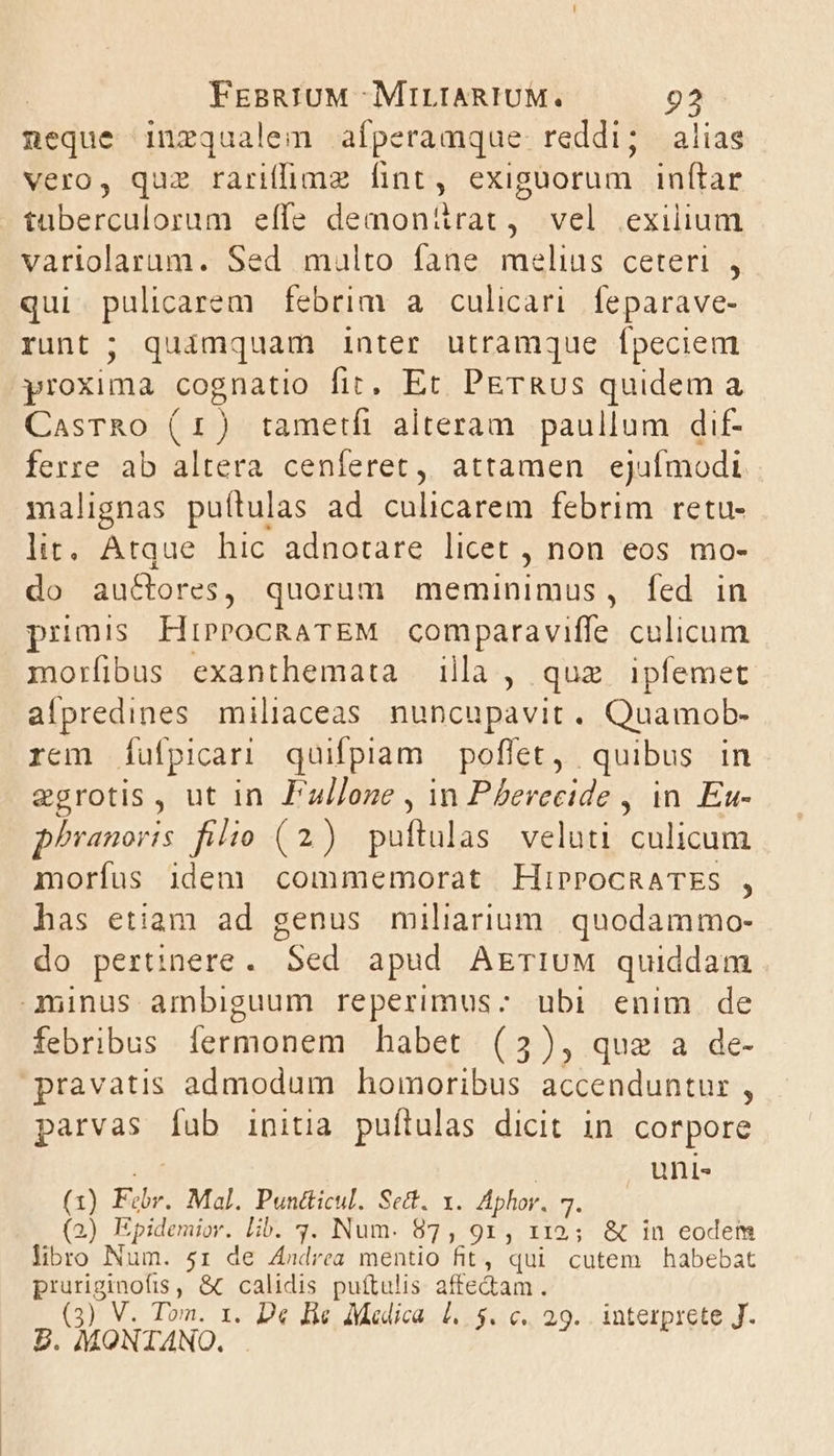 neque inzqualem aíperamque reddi; alias vero, quz rariffimz fint, exiguorum inítar tüaberculorum effe demonitrat, vel exilium variolarum. Sed multo fane melius ceteri , qui. pulicarem. febrim a culicari. feparave- runt; quimquam inter utramque fpeciem proxima cognatio fit, Et PETRUS quidem a CasrRo (1) tametfi alteram paullum dif- ferre ab altera cenferet, attamen ejufmodi malignas puítulas ad culicarem febrim retu- lit, Atque hic adnotare licet , non eos mo- do auctores, quorum meminimus, fed in pumis HiprocRATEM comparaviffe culicum morfibus exanthemata illa, quz ipfemet aípredines miliaceas nuncupavit. Quamob- rem (Íufpicari quifpiam poffet, quibus in egrotis, ut in F'u//oze , in Pherecide , in. Eu- phranoris filio (2) puftulas veluti culicum morfus idem commemorat HiProcRATES , has etiam ad genus miliarium. quodammo- do pertinere. Sed apud AEriuM quiddam 3uinus ambiguum reperimus: ubi enim de febribus fermonem habet (3), quae a de- pravatis admodum homoribus accenduntur , parvas fub initia puftulas dicit in corpore unis (1) Febr. Mal. Puntticul. Set. x. Aphor. 4. (2) Epidemior. Lib. 3. Num. 87, 91, 112; &amp; in eodem libro INum. 51 de Andrea mentio fit, qui cutem habebat pruriginofis , &amp; calidis puítulis affe&amp;am. : P POPE. D« Hie Medica 1. $. c. 29. interprete J.