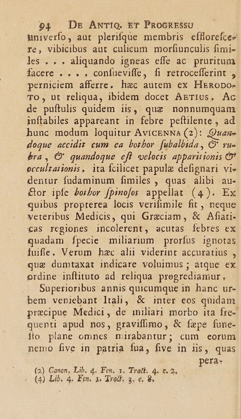 univerfo, aut plerifque membris efflorefcee re, vibicibus aut culicum morfiunculis fimi- les . . . aliquando 1gneas effe ac. pruritum facere . . . . confueviffe, fi retrocefferint , perniciem afferre. hzc autem ex HeRopo- TO, ut reliqua, ibidem docet AETIUs, Ac de puftulis quidem iis, quz nonnumquam inftabiles appareant in febre peftilente , ad hunc modum loquitur AviCENNA (2): Quan doque accidit cum ea. botbor. fubalbida, C' vu» éra , Ó' quandoque efl velocis apparitionis Of peut odis ita fcilicet papule defignari vi» dentur fudaminum fimiles , quas alibi au- &amp;or ipfe dorbor [pinofos appellat (4). Ex quibus proprerea locis verifimile fit , neque veteribus Medicis, qui Grezciam, &amp; Afaati- cas regiones incolerent, acutas febres ex quadam fpecie miliarium prorfus ignotas fuifle. Verum hzc ali viderint accuratius , que dumtaxat indicare voluimus ; atque ex ordine inftituto ad reliqua pregrediamur, Superioribus annis quicumque in hanc ur- bem veniebant Itali, &amp; inter eos quidam precipue Medici, de iniliari morbo ita fre- quenti apud nos, graviffimo, &amp; fzpe fune- ito plane omnes mirabantur; cum eorum nemo five in patria fna, five in iis, quas pera- (2) Canon, Lib. 4. Fen. x. Tratt. 4. €. 2,