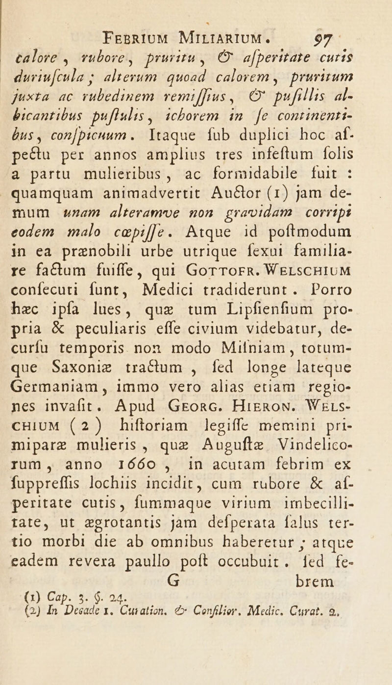 calore ,| vubore, pruritu | Ov afperttate curis duriufcula alterum. quoad. calorem, pruritum juxta ac rubedinem vemiffius , Oe pifillis al- bicantibus puflulis ,, icborem im. fe. continenti- us, conjpicuum .. Itaque. fub duplici hoc af. pe&amp;u per annos amplius tres infeftum folis a partu mulieribus, ac formidabile fuit : quamquam animadvertit. Auctor (1) jam de- mum wurzam alteramoe non gravidam corripi eodem malo cmpif]le. Atque id poftmodum in ea przenobili urbe utrique fexui familia- re factum fuiffe, qui GorToFR. WELsCHIUM confecuti funt, Medici tradiderunt . Porro hzc ipfa lues, quz tum Lipfienfum pro- pria &amp; peculiaris effe civium videbatur, de- curfu temporis non modo Mifniam , totum- que Saxoniz tractum , fed longe lateque Germaniam , immo vero alias etiam regio- nes invafit. Apud Gkosc. HigRoN. Wzrs- CHIUM (2) hiftoriam legiffe memini pri- mipare mulieris , quz Augufte Vindelico- rum, anno IÓÓóO , in acutam febrim ex fuppreffis lochiis incidit, cum rubore &amp; af- peritate cutis, fummaque virium | imbecilli- tate, ut egrotantis Jam deíperata falus ter- tio morbi die ab omnibus haberetur ; atque eadem revera paullo poít occubuit. Ted fe- brem 1) Cap. 5. $. 24. 2) ( (2) In Deeade 1. Cuiation, € Confilier. Medic, Curat. 2.