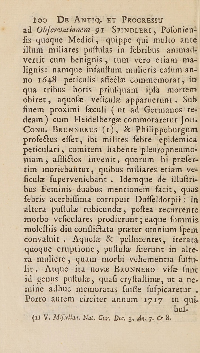 £oo Des ANTIO. ET PRocntEssu ad Obfervationem 91. SmiNDLERI, Pofoniens fis quoque Medici, quippe qui multo ante ilum miliares puftulas in febribus animad- vertit cum benignis, tum vero etiam ma- lignis: namque infauftum mulieris cafum an- no 1648 peticulis affecte commemorat , in qua tribus horis priufquam ipfa mortem obiret, aquofz. veficule apparuerunt. Sub fnem proximi feculi ( ut ad Germanos re- deam) cum Heidelbergz commoraretur Jog. CowR. BRauNNERUS (1r), &amp; Philippoburgum profectus effet, ibi milites febre epidemica peticulari, comitem habente pleuropneumo- niam, afflictos invenit, quorum ht: prafer- tim moriebantur, quibus miliares etiam ve- ficulz fuperveniebant . Idemque de illuftri- bus Feminis duabus mentionem facit, quas febris acerbiffima corripuit. Daffeldorpii: in altera puftule rubicundz, poftea recurrente morbo veficulares prodierunt ; eaque fümmis moleítiis diu conflictata preter omnium fpem convaluit . Aquofz &amp; pellucentes, iterata quoque eruptione, puftule fuerunt in alte- ra muliere, quam morbi vehementia fuftu- lit. Atque ita nove BgauNNERO vife funt id genus puftulz, quafi cryftallinz, ut a ne- mine adhuc memoratas fuifle fufpicaretur , Porro autem circiter annum 1717 ih qui- bul-