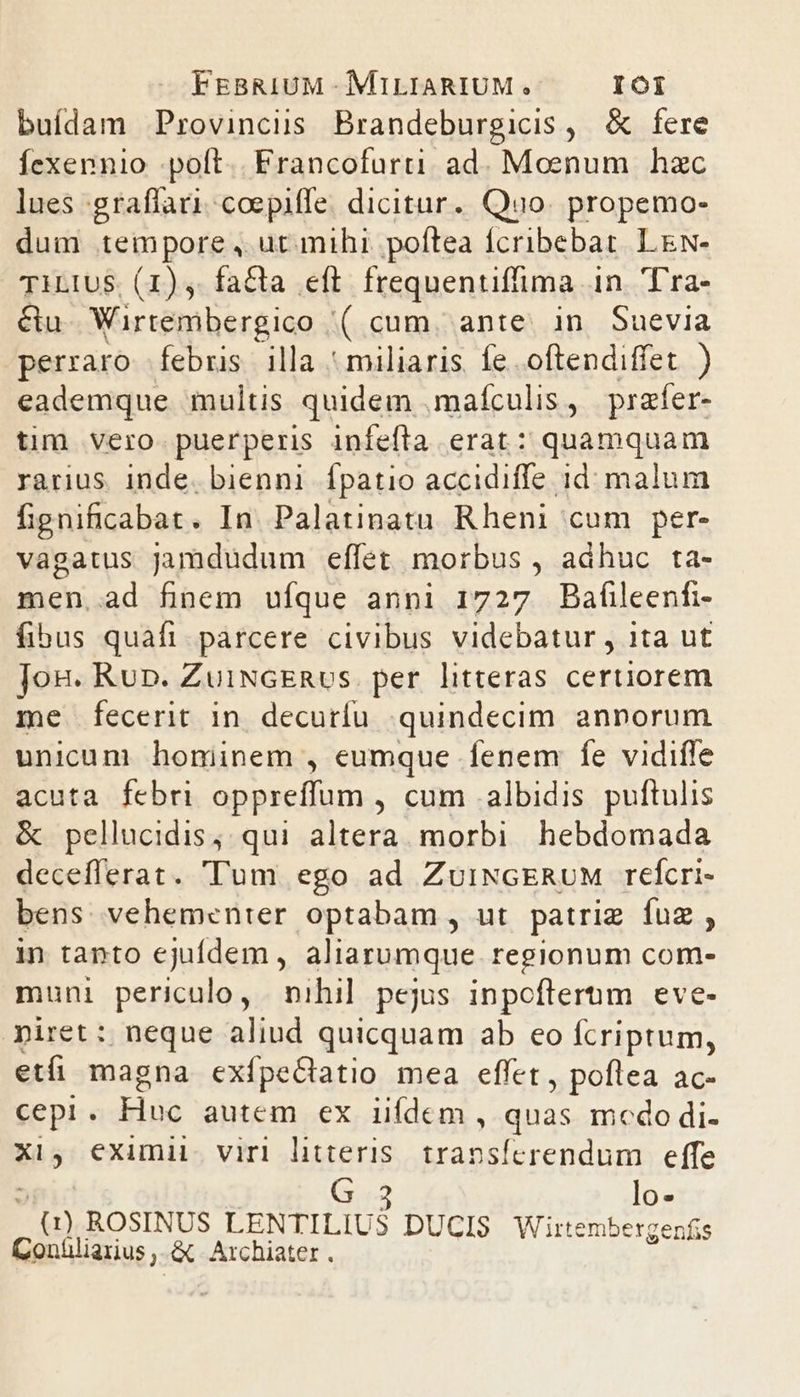 buídam Provincis Brandeburgicis, &amp; fere Íexennio -poft.. Francofurti ad. Moenum hzc lues graffaricoepiffe dicitur. Quo. propemo- dum tempore, ut mihi. poftea Íícribebat. LN- TILIUS. (1) fa&amp;ta eft frequentifima in. Tra- &amp;u- Wirtembergico '( cum, ante. in Suevia perraro febris illa ' miliaris. fe .oftendiffet. ) eademque multis quidem .mafculis , prafer- tim vero puerperis infefla erat: quamquam rarius. inde. bienni Ípatio accidiffe id. malum fignificabat. In Palatinatu Rheni cum per- vagatus jamdudum effet. morbus , adhuc ta- men,.ad finem ufque anni 1727 Baíüleenfi- fibus quafi. parcere civibus videbatur , ita ut Jong. Run. ZuiNGERus. per litteras certiorem me fecerit in decuríu quindecim annorum unicum hominem , eumque fenem fe vidifle acuta febri oppreffum , cum albidis puftulis &amp; pellucidis, qui altera. morbi hebdomada decefferat. Tum ego ad ZuiNGERUM refcri- bens vehementer optabam, ut patriz fug , in tanto ejufdem , aliarumque regionum com- muni periculo, nihil pejus inpoflerum eve- iret: neque aliud quicquam ab eo fcriptum, etfi magna exfpeQlatio mea effet , poftea ac- cepi A kino autem ex iifdem, quas mcdo di. Xi, eximii virl litteris. transferendum | effe G 3 lo- gis ROSINUS LENTILIUS DUCIS Wirtembergenfis Conüliarius A Archiater .