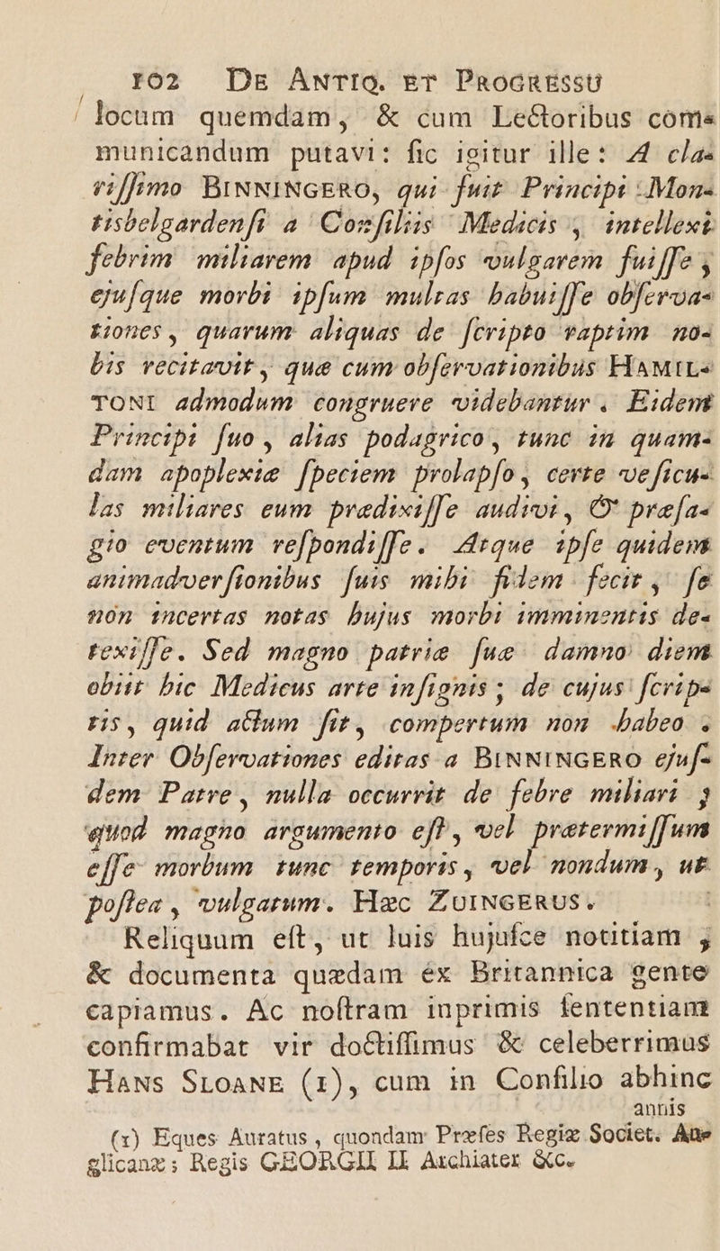 | locum quemdam, &amp; cum LeGtoribus come municandum putavi: fic igitur ille: 44 clae /i[]imo BiNNINGERO, qui fuit. Principi :Mon- tisbelgardenfi a | Cozfilis / Medicis 4. intellext febrim miliarem: apud. ipfos oulgavem. fuiffe , eju[que morbi. ipfum. mulras babuiffe obferoa- jones, quarum aliquas de fcripto vaprim | no- bis vecitamit y que cum obfervationibus HAMIL TONI admodum congrueve videbantur ,. Eidert Princibi fuo , alias podagrico, tunc ia quam- dam apoplexie fpeciem | prolap[o, certe «ve ficus las miliares eum. predixif[e. audioi , O* pre[a« gio eventum ve[bondi[fo. ique ipfe quidem animadver fionibus fuis. mibi fidem | fecit ,^ fe son incertas notas bujus morb: imminentis de- texille. Sed magno patrie fue | damno: diem obiit. bic. Mediceus arte infignis ; de cujus: fcripe r5, quid atium fit, compertum non babeo . Inter. Obferoationes editas. a BiNNINGERO 6juf- dem. Patre , nulla. occurrit. de: febre miliari eod magno argumento eft, vel pretermi[fum effe: morbum | tunc temporis , vel nondum , ut poflea , vulgatum. Hec ZoINGERUS. .— | Reliquum eft, ut luis hujifce notitiam , &amp; documenta quedam éx Britannica gente capiamus. Ac noílram iuprimis fententiam confirmabat vir do&amp;tiffimus &amp; celeberrimus HaNs StoaANE (1), cum in Confilio abhinc annis (i) Eques Auratus, quondam Przefes Regiz Societ. Aüe glcanz; Regis GEORGII Il Archiater &amp;c.