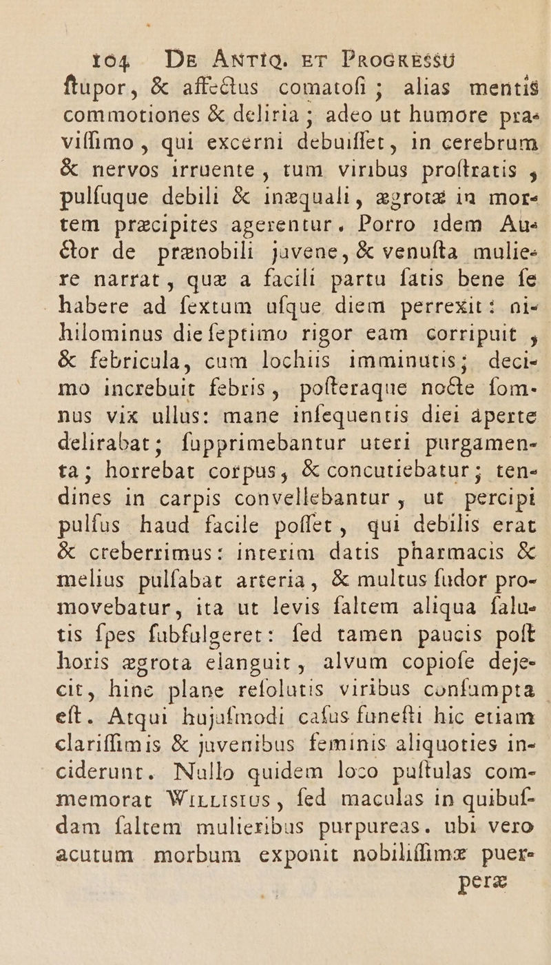 ftupor, &amp; affectus comatofi ; alias mentis commotiones &amp; deliria ; adeo ut humore pras viffimo , qui excerni debuiffet , in cerebrum &amp; nervos irruente , tum viribus. proftratis , pulfuque debili &amp; inzquali, egrotz ia mor« tem praecipites agerentur, Porro idem Aue &amp;or de prenobili juvene, &amp; venuíta mulie: re narrat , quz a facili partu fatis bene fe habere ad fextum ufque diem perrexit: ni- hilominus diefeptimo rigor eam corripuit , &amp; febricala, cam lochis imminutis; deci- mo increbuit febris, poíteraque nocte fom- nus vix ullus: mane infequentis diei aperte delirabat; fupprimebantur uteri purgamen- ta; horrebat Cor pus , &amp; concutiebatur; ten- dines in carpis convellebantur , ut percipi pulfus haud facile poffet, qui debilis erat &amp; creberrimus: interim datis pharmacis &amp; melius pulfabat arteria, &amp; multus fudor pro- movebatur, ita ut levis faltem aliqua falu- tis Ípes fubfulgeret: fed tamen paucis polt horis egrota elanguit, alvum copiofe deje- cit, hine plane refolutis viribus confumpta - eft. Atqui hujafmodi cafus funefti hic etiam clariffimis &amp; juvenibus feminis aliquoties in- ciderunt. Nullo quidem loco puítulas com- memorat WirListUs , fed maculas in quibuf- dam faltem mulieribus purpureas. ubi vero acutum morbum exponit nobiliffimx puer. pera