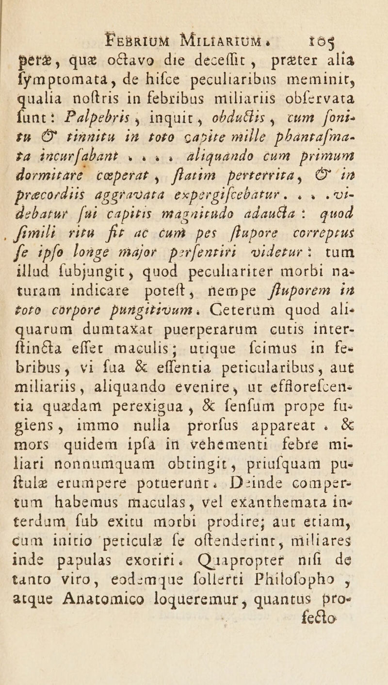 pere, quz o&amp;Cavo die deceffit , preter alia lymptomata, de hifce peculiaribus meminit, qualia ome in febribus miliarus obfervata funt : Palpebris , inquit, obdutiis , cum foni- tí (* tinnitu im foto capire mille phanta[ma- P271 incuv[abant TIU aliquando cum primum dermitare. ceperat ,. latim. perterrira, Qin praecordiis aggraudta exp. ergt[cebatur . , « .Ui- debatur [9t capitis magairudo adautia : quod , fimili ritu. fit. ac Fab pes flapore correptus fe ipfo longe major per[enriri/ oidetur: tum illad fubjungit , Mn peculiariter morbi. na« turam indicare poteft, nempe fhuporem in £oto cürpore pungitroum. Ceterum quod ali quarum dumtaXat puerperarum cutis inter- ftincta effet maculis; utique. fcimus n fe- bribus, vi fua &amp; effentia. peticularibus , aut miliaris, aliquando evenire, ut efflorefcen- tia quzdam perexigua , &amp; fenfum prope fu: piens, immo nulla prorfus appareat . &amp; mors quidem ipfa in vehementi febre mi- liari nonnumquam obtingit, priufquam pue ftule erumpere potuerunt, Deinde comper- tum habemus maculas, vel exanthemata in» terdum, fub exitu morbi. prodire; aut etiam, cum initio periculz fe oftenderint, niiliares inde papulas exoriri, Qoaapropter. nifi. de tanto viro, eod:mque follerti Philofopho , atque Anatomico loqueremur, quantus proe fecto