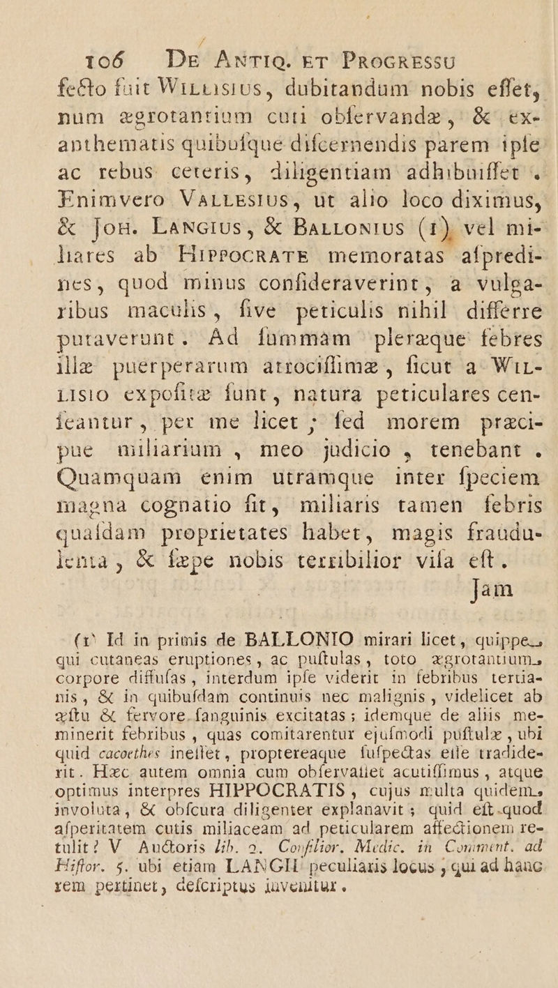 fe&amp;o fuit WirnisiUs, dubitandum nobis effet, num zgrotantium cuti obfervandz , &amp; ex- anthematis quibufque difcernendis parem iple ac rebus ceteris, diligentiam. adhibuiffet Enimvero VarLEsiUs, ut alio loco diciilus &amp; Jon. LaNGius, &amp; BarLoNius (1) vel mi- liares ab HiPPOCRATE memoratas afpredi- ncs, quod minus confideraverint ; a vulga- ribus maculis, five peticulis nihil differre putaverunt. Ad fummam plereque febres ile puérperarum atrocHilimz , ficut a- Wir- iisio expofitz funt, natura peticulares cen- iceantur, per me licet ; led morem przci- pue miliarium , meo judicio , tenebant . Quamquam enim utràmque inter fpeciem nmiapna cognatio fit, miliaris tamen febris qualdam proprietates habet, magis fraudu- lenta , &amp; ízpe nobis ternibilior vila eft. jàm (v Id in primis de BALLONIO mirari licet, quippe., qui cutaneas eruptiones, ac puftulas, toto agrotantum., corpore diffufas , interdum ipíe viderit in febribus tertia- nis, &amp; in quibufdam continuis nec malignis , videlicet ab xítu &amp; fervore. fanguinis excitatas ; idemque de aliis me- minerit febribus , quas comitarentur ejufmodi puftulx , ubi quid cacoethes inellet, proptereaque fufpedtas eile uradide- rit. Hxc autem omnia cum obíervatiet acutiffimus , atque optimus interpres HIPPOCRATIS , cujus multa quidem, involuta, &amp; obfcura diligenter explanavit ; quid eft.quod afperitatem cutis miliaceam ad peticularem affe&amp;ionem re- tulit? V Audoris Jib. 2. Coufilior. Medic. in| Comment. ad Hiflor. $. ubi etiam LANGII peculiaris locus ; qui ad hauc rem pertinet, deícriptus iüvenitur.