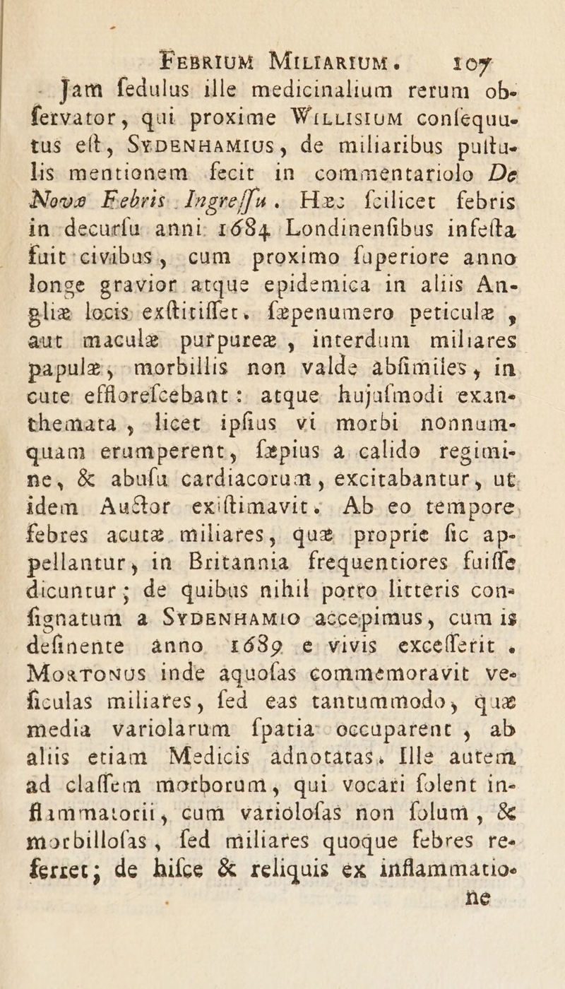 - Jam fedulus ille medicinalium rerum ob- fervator, qui proxime WiLListuM coníequu- tus eit, SybpENHAMIUS, de miliaribus pultu- lis mentionem. fecit in. commentariolo De Novo Febris. lngref[u . Him; fcilicet febris in decurfu. anni; 1684, Londinenfibus. infeíta fuit'civibus, cum proximo faperiore anno longe gravior atque epidemica in alis An- gliz locis; ex(titiffec,/ fepenumero. peticule , aut maculg purpurez , interdum miliares papulz;, morbillis non valde abfimiles, in cute. efflorefícebant :: atque. hujafmodi exan- themata , licet ipfius vi morbi nonnum- quam eramperent, Íxpius à calido regimi- ne, &amp; abufu cardiacorum , excitabantur, ut. idem Auctor exiílimavit. |. Ab eo tempore. febres acutz. miliares, quz proprie fic ap- pellantur, in. Britannia. frequentiores. fuiffe dicuntur ; de quibus nihil porto litteris cone fisnatum a SvDENHAMIO accepimus, cum is definente ànno ró89 e vivis exce(ferit . MosaTowous inde àquofas commemoravit. ve. ficulas miliates, fed eas tantummodo, qux media variolarum Ípatia; occuparent , ab alis etiam Medicis àdnotatas, Ille autem ad claffem morborum , qui. vocari folent in- flammatorii, cum variolofas non folum , &amp; morbillofas, fed miliares quoque febres re- ferret; de hifce &amp; reliquis ex inflammatio: ne