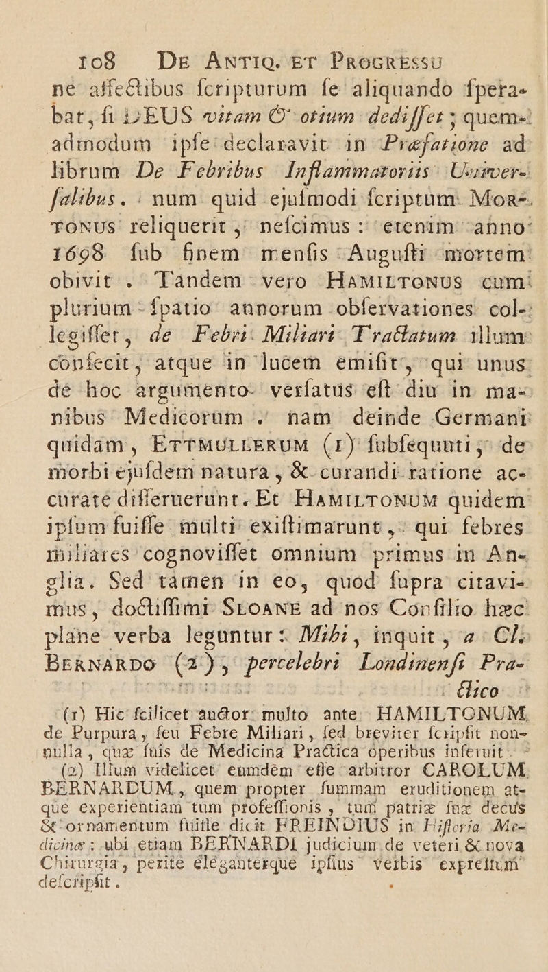 ne affe&amp;tibus fcripturum fe aliquando fpera- bat,fi DEUS iam O' otium dediffet 5 quema: adinodum ipfe: declavavic. in Praefatione ad librum. De Febribus Inflammatoriis | Uonier- [altbus. : num. quid ejafímodi fcriptum: Mon. TONUS reliquerit ; neícimus : etenim anno: 1698 [fub fnem menfis Auguft mortem: obivit . Tandem vero HaMirTroNUS cum: plurium - fpatio. annorum obfervationes. col-: dlegiffet, de .Febri: Miliari: Tractatum ium confecit ; atque in lucem emifit, qui unus: de hoc argumento- verfatus eft diu in. ma-- nibus Medicorum . nam deinde Germanr quidam, ETTMULLERUM (r) fübfequuti j^ de morbi ejufdem natura , &amp;. curandi. ratione ac- curate differuerunt. Et HaMiLTONUM quidem iplum fuiffe multi exiltimarunt ,: qui. febres miliares. cognoviffet omnium primus in An- glia. Sed tàmen in eo, quod: fupra citavi» mus, docuffimr. SEoANE ad nos Conrfilio hec plane verba leguntur : Mi, inquit , 2: CK. BERNARDO (2 EE Londinenfi Pra- | élico- (1) Hic fcilicet M I multo ante HAMILTONUM, de Purpura , feu Febre Miliari , fed, breviter fciipfit non- nulla, quz fuis de Medicina Pradica Operibus inferuit. - (2) Hllum videlicet eumdem efle arbitror CAROLUM. BERNARDUM,, quem propter fummam eruditionem at- que experientiam tum profeffionis , tuni patrix fux decus Gt ornamentum fütle dicit FREINDIUS in Fiftria Me- dicine ; ubi etiam BERNARDI judicium.de veteri &amp; nova Chirurgia, perite éléganterque ipfius velbis expreitum defciipfit . .