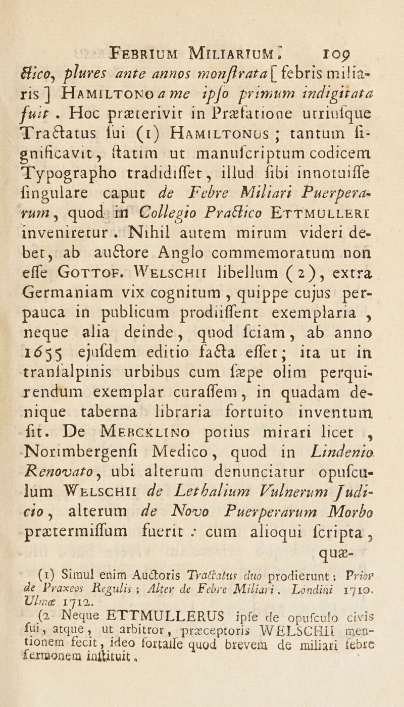 &amp;ico, pluves ante annos monflrata[ febris milia- rs] HaMiLTONoa2 me ipfo primum i1ndigitata fuit - Hoc praterivit in Praefatione. utriufque Tractatus fui (1) HaMirTOoNUs ; tantum fi- gnificavit, itatim ut manufcriptum codicem Typographo tradidiffer, illud. fibi innotuiffe fingulare caput de Febre Miliari Puerpera- vum , quod: imn Colleg:o Praclico ETTMULLERI inveniretur . INihil autem. mirum . videri de- bet, ab auctore Anglo commemoratum non effe GorTor. Werscuir libellum (2), extra Germaniam vix cognitum , quippe cujus. per- pauca in publicum prodüffent exemplaria , neque alia deinde, quod fciam, ab anno 1653 ejuídem editio faCta effet; ita ut in traníalpinis. urbibus cum fízpe olim perqui- rendum exemplar curaffem , in. quadam de- nique taberna libraria fortuito. inventum ft. De MzmnckLINO potius mirari licet. , -Norimbergenfi Medico, quod in Lzzdenio Renovato, ubi alterum. denunciatur. opufcu- lum Wrrscuu de Lerbalium Vulnerum fudi- cio, alterum de Novo Puerperarum Morbo pratermiffum fuerit ; cum alioqui. fcripta , quz- (1) Simul enim Auctoris Tvactatus duo prodierunt; Prior de Praxeos. Regulis ; Alter de Febre Miliari. Londini vro. Ulhue 1712. (2. Neque ETTMULLERUS ipíe de opufculo civis fui, atque , ut arbitror, przceptoris WELSCHII men- tionem fecit, ideo fortaife quod brevem de miliari febre fermonem inititvit .