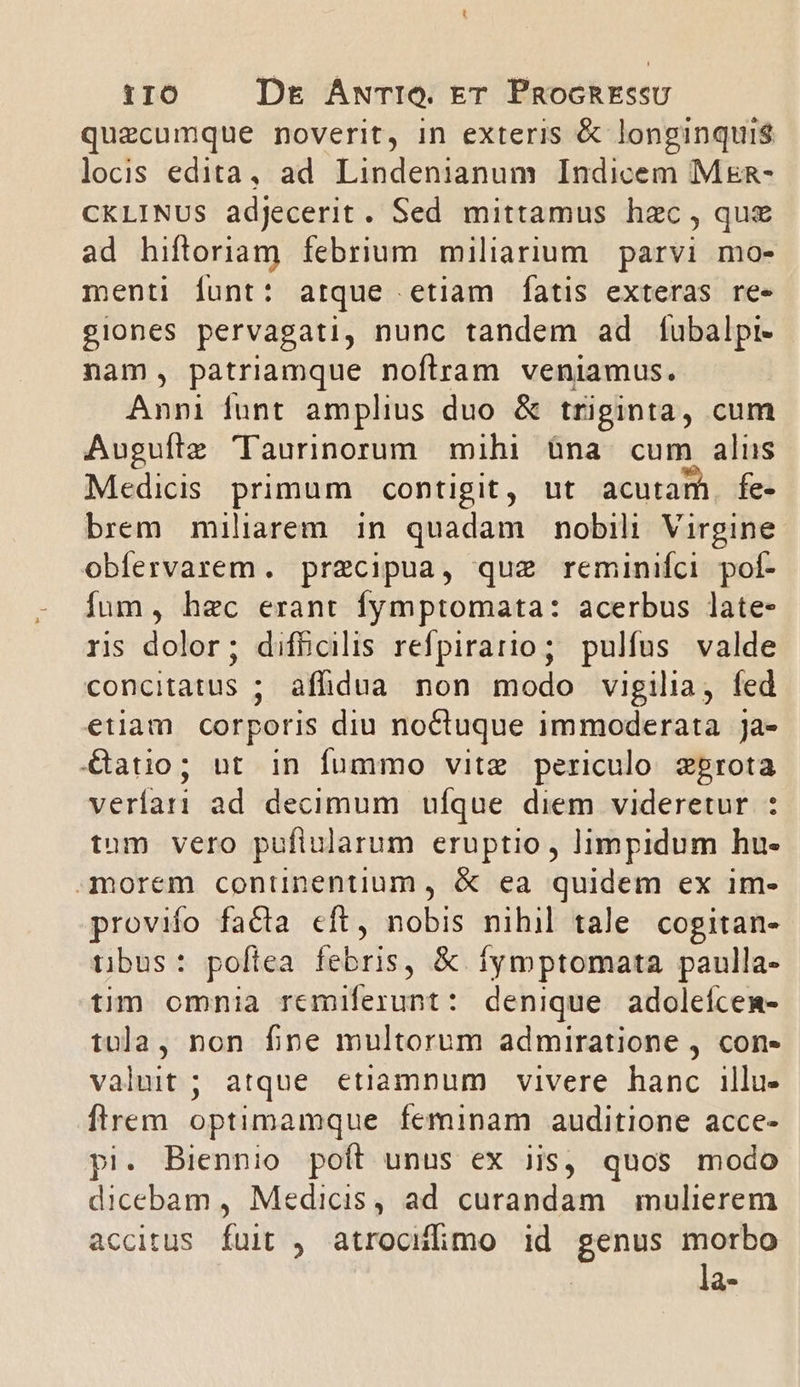 t0 Dr ANTIQ. Er PnockREssU quecumque noverit, in exteris &amp; longinquis locis edita, ad Lindenianum Indicem Mxn- CKLINUS adjecerit. Sed mittamus haec , que ad hiftoriam febrium miliarium parvi mo- menti funt: arque etiam fatis exteras ree giones pervagati, nunc tandem ad fubalpi- nam, patriamque noftram veniamus. Anni funt amplius duo &amp; triginta, cum Auguíle 'lTaurinorum mihi àna cum alus Medicis primum contigit, ut acutam. fe- brem miliarem in quadam nobili Virgine. obfervarem. precipua, quze reminifci poí- fum, hec erant fymptomata: acerbus late- ris dolor; difbcilis refpirario; pulfus valde concitatus ; affidua non modo vigilia, fed etiam corporis diu noctuque immoderata ja- &amp;atio; ut in fummo vitz periculo zprota veríari ad decimum ufque diem videretur : tnm vero puflularum eruptio, limpidum hu- morem continentium , &amp; ea quidem ex im- provifo facta eft, nobis nihil tale cogitan- tubus: poftea febris, &amp; fymptomata paulla- tim omnia remiferunt: denique adoleícem- tula, non fine multorum admiratione , con- valuit; atque etiamnum vivere hanc illu- flrem optimamque feminam auditione acce- pi. Biennio poít unus ex iis, quos modo dicebam , Medicis, ad curandam mulierem accitus fuit ,. atrocufimo id Tu morbo la-