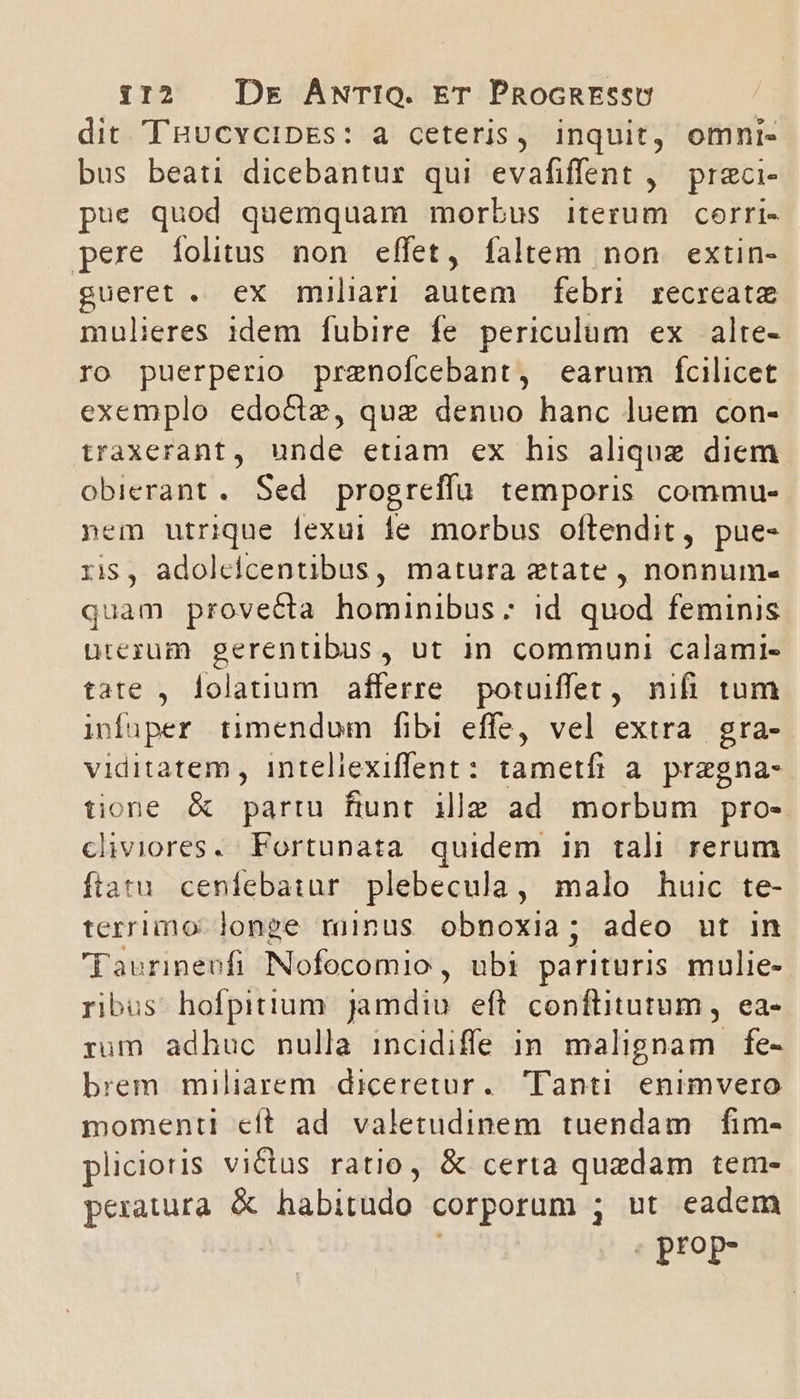 dit THucvCIDEs: à ceteris, inquit, omni. bus beati dicebantur qui evafiffent ,— preci- pue quod quemquam morbus iterum corri- pere íolitus non effet, faltem non extin- gueret . ex miliari autem febri recreate mulieres idem fubire fe periculum ex alte- ro puerperio przenofcebant, earum fcilicet exemplo edocte, quz denuo hanc luem con- traxerant, unde etiam ex his alique diem obierant. Sed progreffu temporis commu- nem utrique lexui ie morbus oftendit, pue- ris, adoleicentibus, matura etate , nonnum- quam provecta hominibus; id quod feminis urezum gerentibus, ut in communi calami- tate , lolatium afferre potuiffec, nifi tum infiper timendum fibi effe, vel extra. gra- viditatem , inteliexiflent: tametfi a. pregna- tione &amp; partu fiunt ille ad morbum pro- cliviores. Fortunata quidem in tali rerum ftatu cenfebaiur. plebecula, malo huic te- terrimo longe minus obnoxia; adeo ut in Faurineufi Nofocomio , ubi parituris mulie- ribus hofpitium jamdiu eft conflitutum , ea- rum adhuc nulla incidifle in malignam fe- brem miliarem diceretur. Tanti. enimvero momenti cft ad valetudinem tuendam fim- plicioris victus ratio, &amp; certa quzdam tem- peratura. &amp; habitudo corporum ; ut eadem | prop