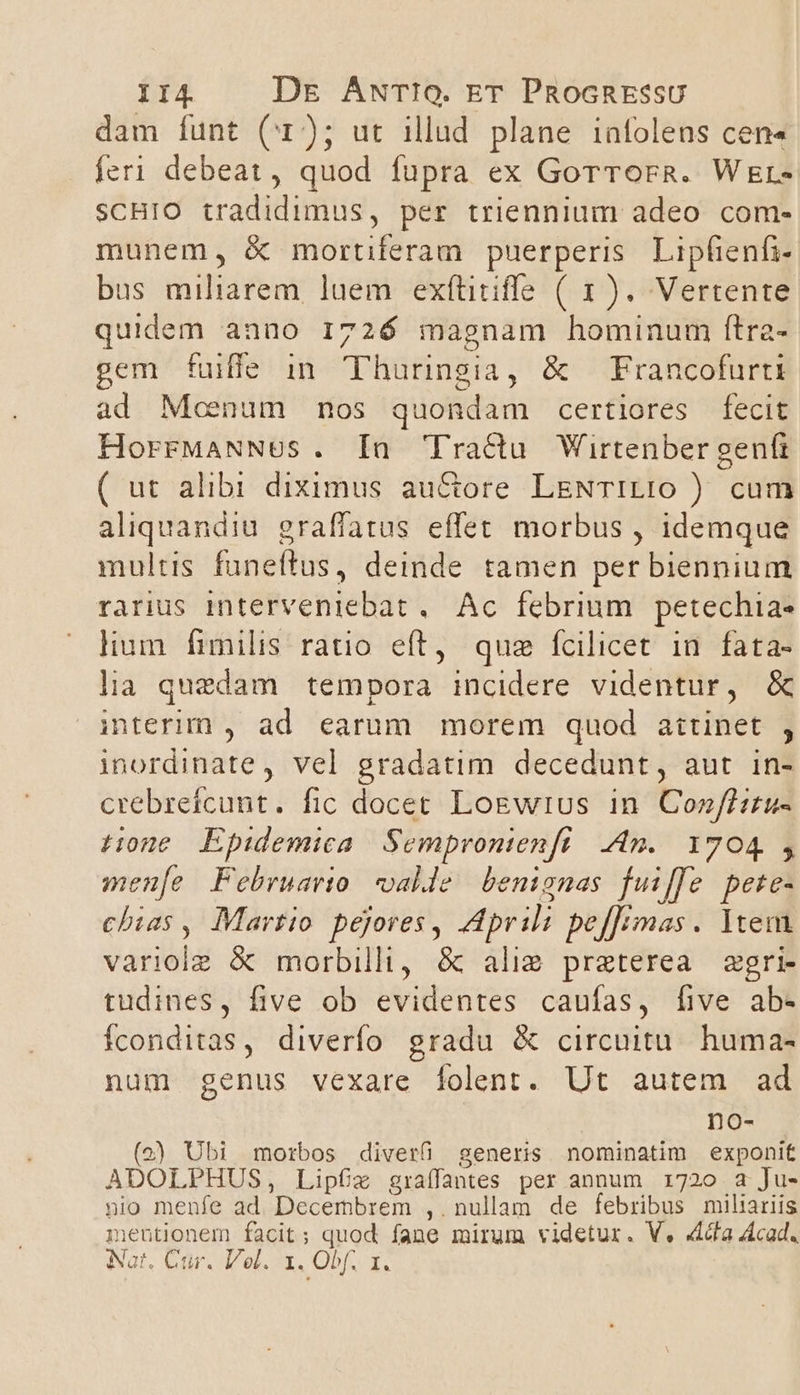 14. Dg AwrTto. ET PRocRESsU dam funt (1); ut illud plane infolens cen« feri debeat, quod fupra ex Gorrorg. Wer- SCHIO tradidimus, per triennium adeo com- munem, &amp; mortiferam puerperis. Lipfienfi- bus miliarem luem exfütiffe ( 1). Vertente quidem anno 1726 magnam hominum ftra- gem fuiffe in Thuringia, &amp; Francofurti ad Meenum nos quondam certiores fecit HorrMaNNES. [a Tractu Wirtenber gent ( ut alibi diximus au&amp;ore LENTILIO ) cum aliquandiu graffatus effet morbus , idemque multis funeftus, deinde tamen per biennium rarius interveniebat ,. Ac. febrium. petechia- lium fimilis ratio eft, quz fcilicet in. fata- la quedam tempora incidere videntur, &amp; interim , ad earum morem quod aitinet , inordinate, vel gradatim decedunt, aut in- crebrefcunt. fic docet Logwros 1n. Cozffiru- Hone. Epidemica Semprontenft An. 1704, menfe Februario alle benignas fuiffe pete- chias, Martio pejores, Aprili pefTimas. Ytem variolz &amp; morbilli, &amp; alie preterea zgri- tudines, five ob evidentes caufas, [five ab- íconditas, diverfo gradu &amp; circuitu. huma- num genus vexare folent. Ut autem ad no- (2) Ubi morbos diverü generis nominatim exponit ADOLPHUS, Lipf£z graíffantes per annum 1720 a Ju- nio menfe ad. Decembrem ,.nullam de febribus miliariis mentionem facit; quod fane mirum videtur. V. 4cfa Acad. Nat. Cur. Vel. 1. Obf. 1.