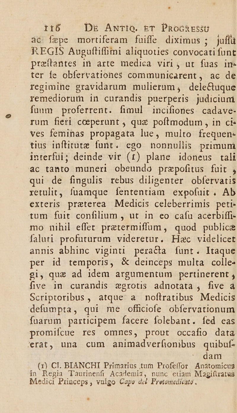 àc fepe mortiferam fuiffe diximus ; juffü REGIS Auguftifhimi aliquoties convocati funt praeítantes in arte medica viri , ut fuas in- ter Ííe obfervationes communicarent, ac de regimihe gravidarum mulierum, dele&amp;tuque remediorum in curandis puerperis judiciuni fuum proferrent. fimul incifiones cadave- rum fieri cceperunt , quz poftmodum , in ci- ves feminas propagata lue, multo frequen- tius inftitute funt. ego nonnullis primum interfui; deinde vir (1) plane idoneus tali ac tanto muneri obeundo prepofitus fuit , qui de fingulis rebus diligenter obfetvatis retulit, fuamque fententiam expofuit . Ab exteris preterea Medicis celeberrimis peti tum fuit confilium , ut in eo cafu acerbiffi- mo nihil effet pretermiffum , quod publice faluti. profuturum videretur. Hzc videlicet annis abhinc viginti peracta funt. Itaque per Id temporis, &amp; deinceps multa colle» gi, quz ad idem argumentum pertinerent , five in curandis zgrotis adnotata , five à Scriptoribus, atque a noftratibus Medicis defumpta, qui me officiofe obfervationum fuarum participem facere folebant. fed eas promifcue res omnes, prout occafio data erat, una cum animadverfionibus quibuf- dam (1) CI. BIANCHI Primariüs tum Profeifor Anatomicus in Regia Taurinenfi Academia, nunc etiam Magifiratus Medici Pinceps, vulgo Capo de Pretomedicato. e