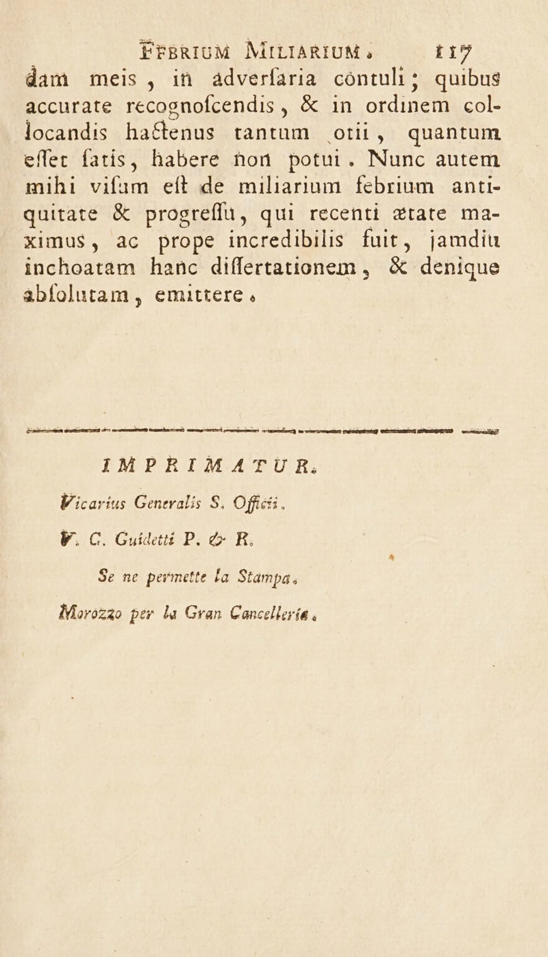 dam meis , in àdverfaria contuli; quibus accurate recognofcendis , &amp; in ordinenibcob locandis - ha&amp;tenus tantum otii, quantum effec fatis, habere non potui. Nunc autem mihi vifim eít de miliarium febrium. anti- quitate &amp; progreffu, qui recenti ztate ma- ximus, ac prope incredibilis fuit, jamdiu inchoatam hanc differtationem ,. &amp; denique abfolutam , emittere, IMPRIMATUR,. Vicarius Generalis S. Offi, V. C. Guidetii P. e R. Se ne permette la Stampa, MMorozao pev la Gran Cancellería ,