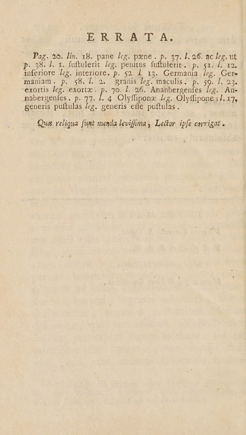 ER BoAÀCL A. Paz. 56. lin. 18. pane leg. pne. p. 57. 1. 26. ac leg. ut P. 38. I. t. fuftulerit. /eg. penitus fuftulerit. p. 51. /. x2. inferiore Leg. interiore. p. $2 4. 13. Germania /eg. Gere maniam. p. $8. L 2. granis Leg. maculis. p. 59. 1, 23. exortis leg. exortz. p. 7o. L. 26. Ananbergenfes leg. An- nabergeníes. p. 77. I. 4. Olyffiponx Jg. Olyffipone.;7. 17, generis puftulas /eg. generis etle puftulas. T Qua reliqua funt menda leviffrma , Le&amp;or. ipfe corrigat .