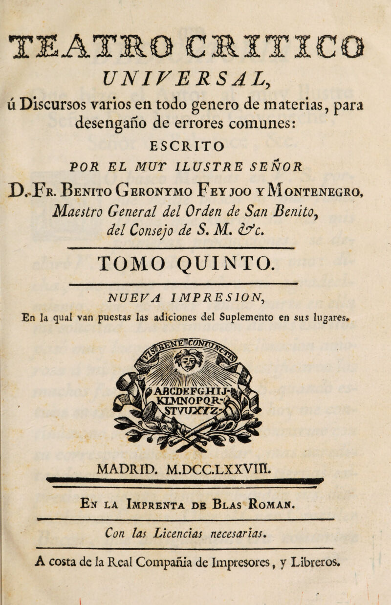 TEATRO ■» TTirn JA. JL JL JL UNIVERSAL, ú Discursos varios en todo genero de materias, para desengaño de errores comunes: ESCRITO POR EL MUr ILUSTRE SEÑOR IXFr. Benito Geronymo Feyjoo y Montenegro, Maestro General del Orden de San Benito, del Consejo de S. M. ¿fe. ■Mr———— TOMO QUINTO. NUEVA IMPRESION, En la qual van puestas las adiciones del Suplemento en sus lugares# MADRID. M.DCC.LXXVIII. En la Imprenta de Blas Román. Con las Licencias necesarias. A costa de la Real Compañía de Impresores, y Libreros.