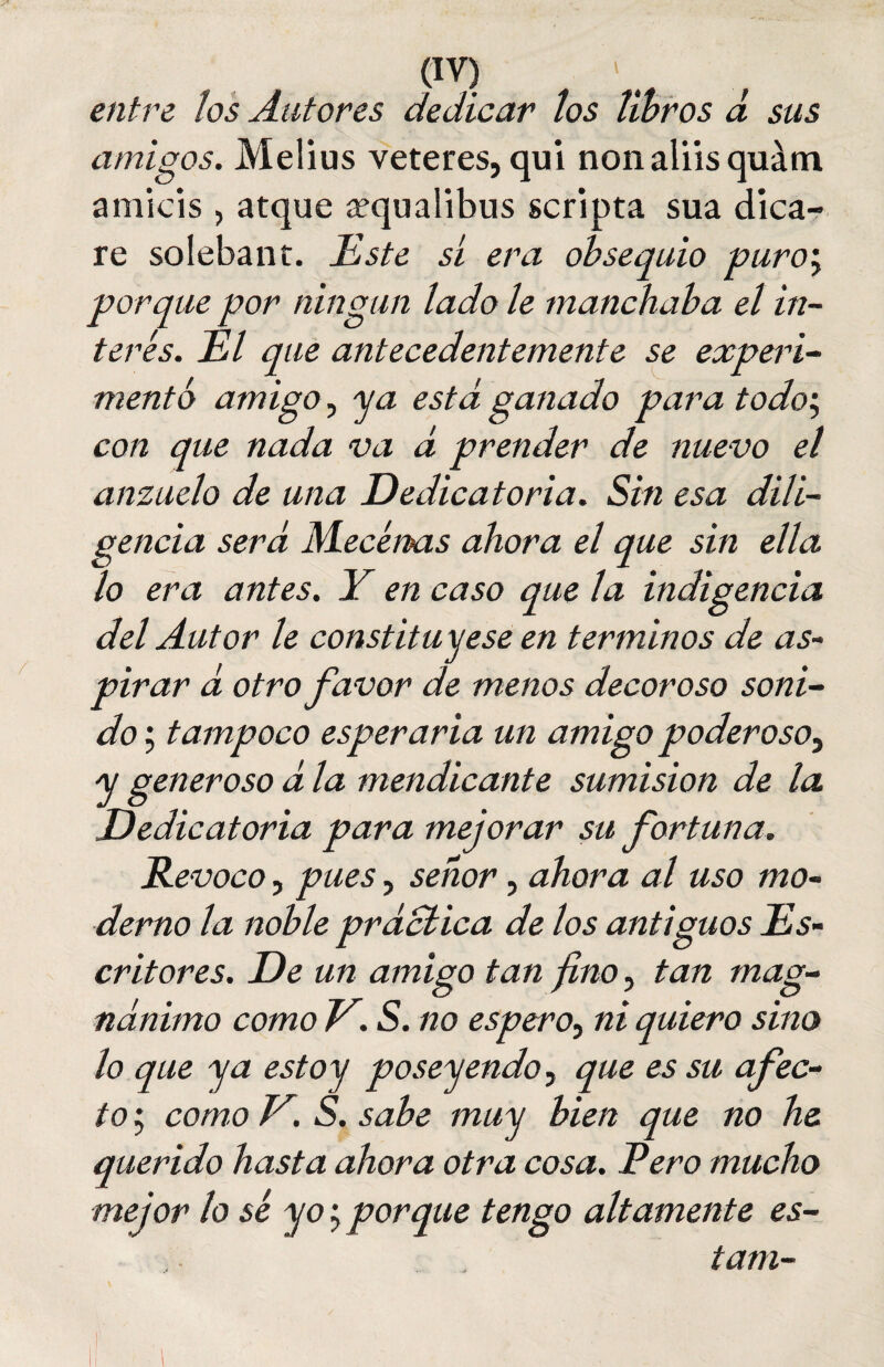 entre los Autores dedicar los libros d sus amigos. Melius veteres, qui nonaliisquám amicis , atque ¿equalibus scripta sua dica- re solebant. Este sí era obsequio puro', porque por ningún lado le manchaba el in¬ terés. El que antecedentemente se experi¬ mentó amigo, ya está ganado para todo, con que nada va á prender de nuevo el anzuelo de una Dedicatoria. Sin esa dili¬ gencia será Mecenas ahora el que sin ella lo era antes. Y en caso que la indigencia del Autor le constituyese en términos de as- pirar á otro favor de menos decoroso soni¬ do ; tampoco esperaría un amigo poderoso, y generoso á la mendicante sumisión de la Dedicatoria para mejorar su fortuna. Revoco, pues, señor, ahora al uso mo¬ derno la noble práctica de los antiguos Es¬ critores. De un amigo tan fino, tan mag¬ nánimo como r.s. no espero, ni quiero sino lo que ya estoy poseyendo, que es su afec¬ to ; como E. S. sabe muy bien que no he. querido hasta ahora otra cosa. Pero mucho mejor lo sé yo porque tengo altamente es- tam-