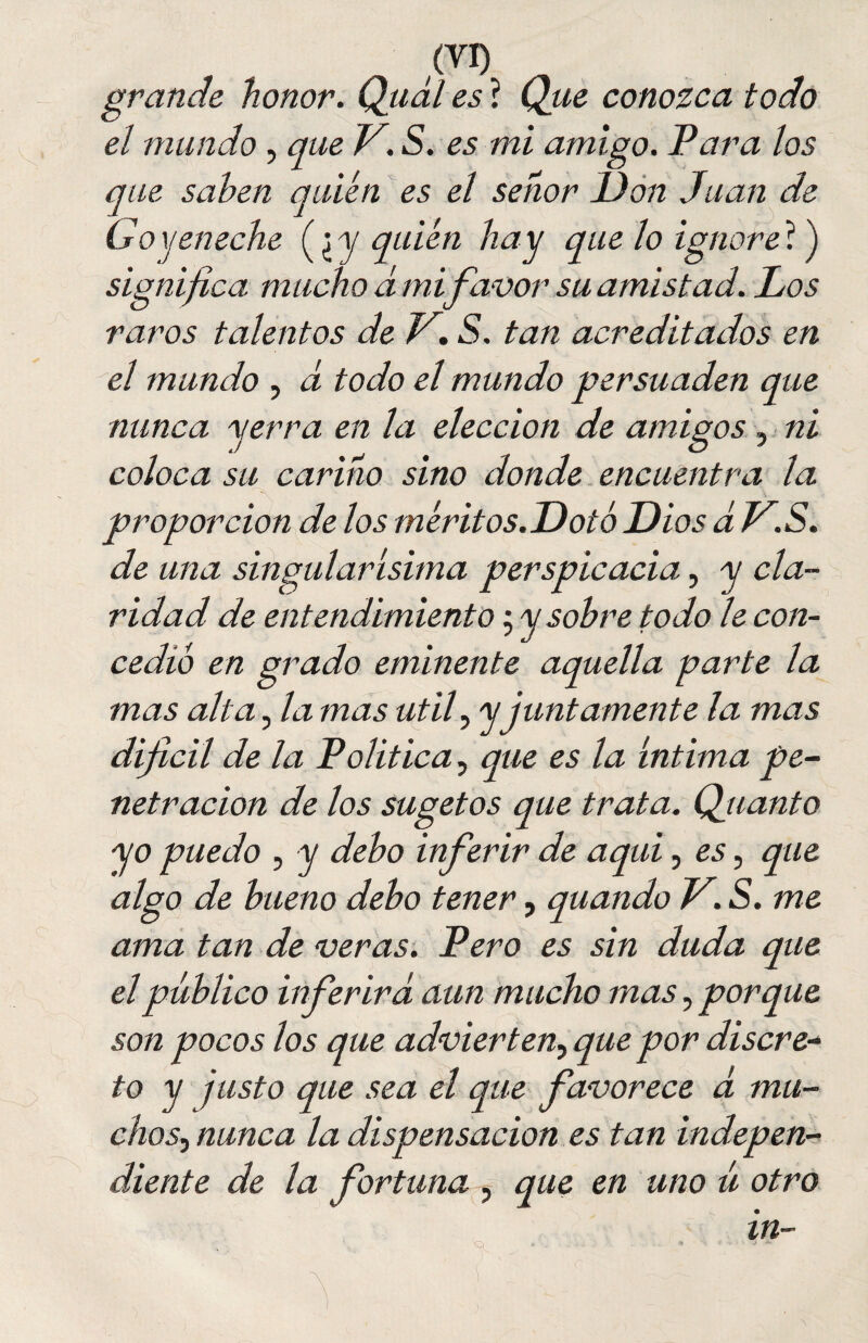 /vi) grande honor. Qual es ? Que conozca todo el mundo, que V. S. es mi amigo. Para los que saben quién es el señor Don Juan de Goyeneche (¿ y quién hay que lo ignore ?) significa mucho d mi favor su amistad. Los raros talentos de V. S. tan acreditados en el mundo , d todo el mundo persuaden que nunca yerra en la elección de amigos ni coloca su carino sino donde encuentra la proporción de los méritos.Doto Dios d V.S. de una singularísima perspicacia, y cla¬ ridad de entendimiento ; y sobre todo le con¬ cedió en grado eminente aquella parte la mas alta, la mas útil, y juntamente la mas difícil de la Política, que es la íntima pe¬ netración de los sugetos que trata. Quanto yo puedo , y debo inferir de aquí, es, que algo de bueno debo tener, quando V. S. me ama tan de veras. Pero es sin duda que el público inferirá aun mucho mas, porque son pocos los que advierten, que por discre¬ to y justo que sea el que favorece d mu¬ chos^ nunca la dispensación es tan indepen¬ diente de la fortuna , que en uno ú otro